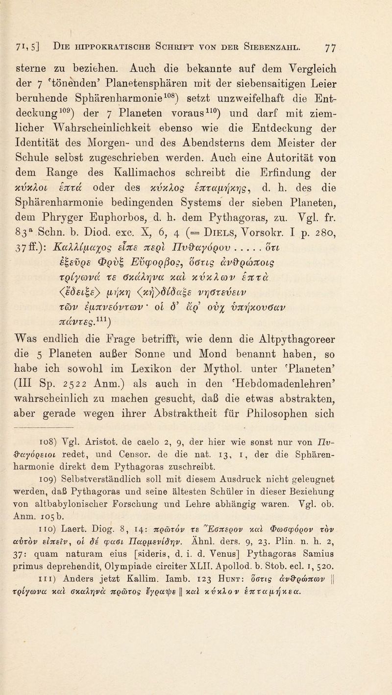 sterne zu beziehen. Auch die bekannte auf dem Vergleich der 7 'tönenden’ Planetensphären mit der siebensaitigen Leier beruhende Sphärenharmonie108) setzt unzweifelhaft die Ent¬ deckung109) der 7 Planeten voraus110) und darf mit ziem¬ licher Wahrscheinlichkeit ebenso wie die Entdeckung der Identität des Morgen- und des Abendsterns dem Meister der Schule selbst zugeschrieben werden. Auch eine Autorität von dem Range des Kallimachos schreibt die Erfindung der xvxloL ETttcc oder des xvxlog d. h. des die Sphärenharmonie bedingenden Systems der sieben Planeten, dem Phrvger Euphorbos, d. h. dem Pythagoras, zu. Vgl. fr. 83a Schn. b. Diod. exc. X, 6, 4 (= Diels, Vorsokr. I p. 280, 37ff-): KaXU[ia^og sfats tcsql IIvd'ccyoQov.otl e£,£VQ£ Evcpogßog, oözig av&gcbjtoLg TQiyavoc %£ öxaXrjvcc %ui xvxXav etctu [ir'iKT] (nriydCdcct-s vy\6x£velv rcbv iuTtvEÖvrcov' 0i <3’ ag ov% VTitfxovöav 7tCCVT£g.ni) Was endlich die Frage betrifft, wie denn die Altpythagoreer die 5 Planeten außer Sonne und Mond benannt haben, so habe ich sowohl im Lexikon der Mythol. unter 'Planeten’ (III Sp. 2522 Anm.) als auch in den 'Hebdomadenlehren’ wahrscheinlich zu machen gesucht, daß die etwas abstrakten, aber gerade wegen ihrer Abstraktheit für Philosophen sich 108) Ygl. Aristot. de caelo 2, 9, der hier wie sonst nur von IJv- d'ccyoQSLOL redet, und Censor. de die nat. 13, 1, der die Sphären¬ harmonie direkt dem Pythagoras zuschreibt. 109) Selbstverständlich soll mit diesem Ausdruck nicht geleugnet werden, daß Pythagoras und seine ältesten Schüler in dieser Beziehung von altbabylonischer Forschung und Lehre abhängig waren. Ygl. ob. Anm. 105 b. 11 o) Laert. Diog. 8, 14: nQtbrov ts EöTtSQOv ucd ^>co6cpoQov tov avvov slneiv, oi ds cpccöi IIaQ{iBvLdr\v. Ähnl. ders. 9, 23. Plin. n. h. 2, 37: quam naturam eius [sideris, d. i. d. Yenus] Pythagoras Samius primus deprehendit, Olympiade circiter XLIT. Apollod. b. Stob. ecl. 1, 520. m) Anders jetzt Kallim. Iamb. 123 Hunt: 06x15 avd'Qoancov || 1rqiycova nul 6Y.ctlr\va nQcbxog ßyQU'ips || xod kvkXov STCXccfiTjuea.