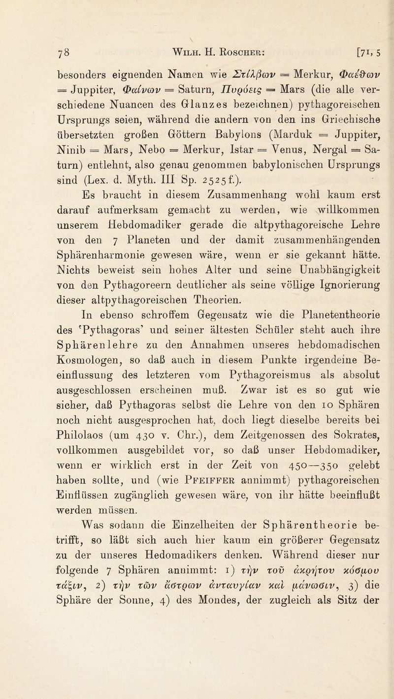 besonders eignenden Namen wie UtUßcjv = Merkur, (fraeftwv — Juppiter, Qcclvcov = Saturn, IIvQoeig = Mars (die alle ver- scbiedene Nuancen des Glanzes bezeichnen) pythagoreischen Ursprungs seien, während die andern von den ins Griechische übersetzten großen Göttern Babylons (Marduk = Juppiter, Ninib — Mars, Nebo == Merkur, Istar = Venus, Nergal = Sa¬ turn) entlehnt, also genau genommen babylonischen Ursprungs sind (Lex. d. Myth. III Sp. 2525h). Es braucht in diesem Zusammenhang wohl kaum erst darauf aufmerksam gemacht zu werden, wie willkommen unserem Hebdomadiker gerade die altpythagoreische Lehre von den 7 Planeten und der damit zusammenhängenden Sphärenharmonie gewesen wäre, wenn er sie gekannt hätte. Nichts beweist sein hohes Alter und seine Unabhängigkeit von den Pythagoreern deutlicher als seine völlige Ignorierung dieser altpythagoreischen Theorien. In ebenso schroffem Gegensatz wie die Planetentheorie des 'Pythagoras' und seiner ältesten Schüler steht auch ihre Sphären lehre zu den Annahmen unseres hebdomadisehen Kosmologen, so daß auch in diesem Punkte irgendeine Be¬ einflussung des letzteren vom Pythagoreismus als absolut ausgeschlossen erscheinen muß. Zwar ist es so gut wie sicher, daß Pythagoras selbst die Lehre von den 10 Sphären noch nicht ausgesprochen hat, doch liegt dieselbe bereits bei Philolaos (um 430 v. Chr.), dem Zeitgenossen des Sokrates, vollkommen ausgebildet vor, so daß unser Hebdomadiker, wenn er wirklich erst in der Zeit von 450—350 gelebt haben sollte, und (wie Pfeiffer annimmt) pythagoreischen Einflüssen zugänglich gewesen wäre, von ihr hätte beeinflußt werden müssen. Was sodann die Einzelheiten der Sphärentheorie be¬ trifft, so läßt sich auch hier kaum ein größerer Gegensatz zu der unseres Hedomadikers denken. Während dieser nur folgende 7 Sphären annimmt: 1) xrjv rov axQi/\tov xoö^iou tu£,iv, 2) zijv ZG3V äötQaiv ccvravytav xal [lävcoöiv, 3) die Sphäre der Sonne, 4) des Mondes, der zugleich als Sitz der