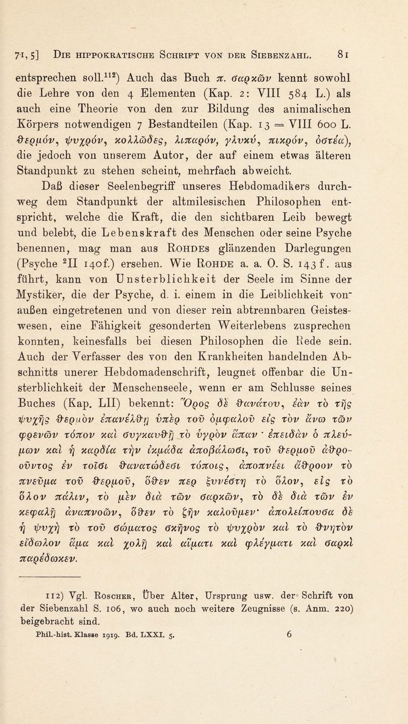 entsprechen soll.112) Auch das Buch jt. GaQxcbv kennt sowohl die Lehre von den 4 Elementen (Kap. 2: VIII 584 L.) als auch eine Theorie von den zur Bildung des animalischen Körpers notwendigen 7 Bestandteilen (Kap. 13 == VIII 600 L. Hfp/ioi;, tJwxqöv, xoXXobÖEg, Xltzccqov, yXvxv, tiixqov, ögtscc), die jedoch von unserem Autor, der auf einem etwas älteren Standpunkt zu stehen scheint, mehrfach ab weicht. Daß dieser Seelenbegriff unseres Hebdomadikers durch¬ weg dem Standpunkt der altmilesischen Philosophen ent¬ spricht, welche die Kraft, die den sichtbaren Leib bewegt und belebt, die Lebenskraft des Menschen oder seine Psyche benennen, mag man aus Rohdes glänzenden Darlegungen (Psyche 2II 140h) ersehen. Wie Rohde a. a. 0. S. 143 t. aus führt, kann von Unsterblichkeit der Seele im Sinne der Mystiker, die der Psyche, d. i. einem in die Leiblichkeit von außen ein getretenen und von dieser rein abtrennbaren Geistes¬ wesen, eine Fähigkeit gesonderten Weiterlebens zusprechen konnten, keinesfalls bei diesen Philosophen die Rede sein. Auch der Verfasser des von den Krankheiten handelnden Ab¬ schnitts unerer Hebdomadenschrift, leugnet offenbar die Un¬ sterblichkeit der Menschenseele, wenn er am Schlüsse seines Buches (Kap. LII) bekennt: 'Ogog dh ftavaxov, häv xb xfjg ^v^fjg frsQuov ETCavsXd'rj vtceq xov 6{icpaXov stg xov avco x&v cpQSVGov xÖTtov xal Gvyxavd'F] xb vyQOV ccjtav * EitEidäv 6 tiXev- jicov xal rj xagöia rrjv tx^iccda äitoßaXoGi^ xov fteQ^ov a&QO- ovvxog sv xolöi ftavaxcodEöi xoitoig, ajtojtvESL ä&QOov ro 7tV£V[Ma XOV d'EQ^lOVj b&EV 7t£Q ^VVEÖXT] XO 0X0V , £lg TO oXov xcaXiv, tö {i£v diä xcbv Ga^xav^ xo diä xgdv sv XEtpuXf] ävanvocbv, o&£v xo t,fjv xaXov[isv‘ aitoXsCTtovGa dh rj ipvyy] rb xov Gco^axog Gxrjvog xo tyv^Qov xal xo frvrjxbv EidojXov a{ia xal %oXfj xal ai^ian xal cpXsyyiaxi xal öagxl naQsd oxev. 112) Vgl. Roscher, Über Alter, Ursprung usw. der Schrift von der Siebenzahl S. 106, wo auch noch weitere Zeugnisse (s. Anm. 220) beigebracht sind. Phü.-hiat. Klasse 1919. Bd. LXXI. 5. 6