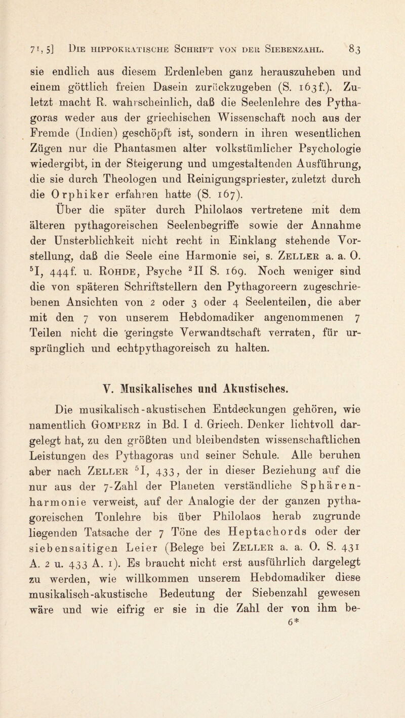 sie endlich aus diesem Erdenleben ganz herauszuheben und einem göttlich freien Dasein zurackzugeben (S. 163h). Zu¬ letzt macht R. wahrscheinlich, daß die Seelenlehre des Pytha¬ goras weder aus der griechischen Wissenschaft noch aus der Fremde (Indien) geschöpft ist, sondern in ihren wesentlichen Zügen nur die Phantasmen alter volkstümlicher Psychologie wiedergibt, in der Steigerung und umgestaltenden Ausführung, die sie durch Theologen und Reinigungspriester, zuletzt durch die Orphiker erfahren hatte (S. 167). Über die später durch Philolaos vertretene mit dem älteren pythagoreischen Seelenbegriffe sowie der Annahme der Unsterblichkeit nicht recht in Einklang stehende Vor¬ stellung, daß die Seele eine Harmonie sei, s. Zeller a. a. 0. 5I, 444f. u. Rohde, Psyche 2II S. 169. Noch weniger sind die von späteren Schriftstellern den Pythagoreern zugeschrie¬ benen Ansichten von 2 oder 3 oder 4 Seelenteilen, die aber mit den 7 von unserem Hebdomadiker angenommenen 7 Teilen nicht die geringste Verwandtschaft verraten, für ur¬ sprünglich und echtpythagoreisch zu halten. V. Musikalisches und Akustisches. Die musikalisch-akustischen Entdeckungen gehören, wie namentlich Gomperz in Bd. I d. Griech. Denker lichtvoll dar¬ gelegt hat, zu den größten und bleibendsten wissenschaftlichen Leistungen des Pythagoras und seiner Schule. Alle beruhen aber nach Zeller 5I, 433, der in dieser Beziehung auf die nur aus der 7-Zahl der Planeten verständliche Sphären¬ harmonie verweist, auf der Analogie der der ganzen pytha¬ goreischen Tonlehre bis über Philolaos herab zugrunde liegenden Tatsache der 7 Töne des Heptachords oder der siebensaitigen Leier (Belege bei Zeller a. a. 0. S. 431 A. 2 u. 433 A. 1). Es braucht nicht erst ausführlich dargelegt zu werden, wie willkommen unserem Hebdomadiker diese musikalisch-akustische Bedeutung der Siebenzahl gewesen wäre und wie eifrig er sie in die Zahl der von ihm be- 6*