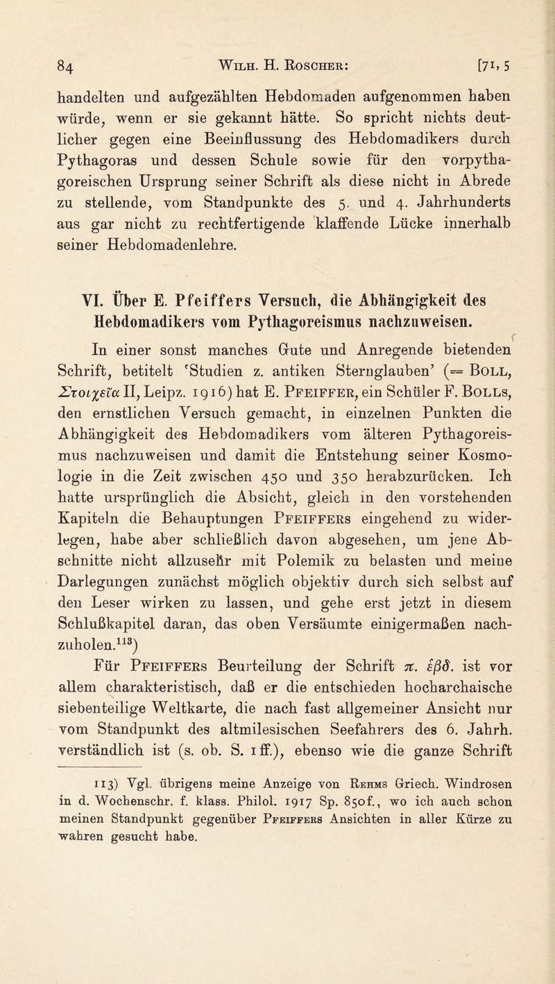 handelten und aufgezählten Hebdomaden aufgenommen haben würde, wenn er sie gekannt hätte. So spricht nichts deut¬ licher gegen eine Beeinflussung des Hebdomadikers durch Pythagoras und dessen Schule sowie für den vorpytha¬ goreischen Ursprung seiner Schrift als diese nicht in Abrede zu stellende, vom Standpunkte des 5, und 4. Jahrhunderts aus gar nicht zu rechtfertigende klaffende Lücke innerhalb seiner Hebdomadenlehre. VI. Über E. Pfeiffers Versuch, die Abhängigkeit des Hebdomadikers vom Pythagoreismus nachzuweisen. c In einer sonst manches Gute und Anregende bietenden Schrift, betitelt Studien z. antiken Sternglauben’ (= Boll, Zzoixsid II, Leipz. 1916) hat E. Pfeiffer, ein Schüler F. Bolls, den ernstlichen Versuch gemacht, in einzelnen Punkten die Abhängigkeit des Hebdomadikers vom älteren Pythagoreis¬ mus nachzuweisen und damit die Entstehung seiner Kosmo¬ logie in die Zeit zwischen 450 und 350 herabzurücken. Ich hatte ursprünglich die Absicht, gleich in den vorstehenden Kapiteln die Behauptungen Pfeiffers eingehend zu wider¬ legen, habe aber schließlich davon abgesehen, um jene Ab¬ schnitte nicht allzusehr mit Polemik zu belasten und meine Darlegungen zunächst möglich objektiv durch sich selbst auf den Leser wirken zu lassen, und gehe erst jetzt in diesem Schlußkapitel daran, das oben Versäumte einigermaßen nach¬ zuholen.113) Für Pfeiffers Beurteilung der Schrift vt. sßd. ist vor allem charakteristisch, daß er die entschieden hocharchaische siebenteilige Weltkarte, die nach fast allgemeiner Ansicht nur vom Standpunkt des altmilesischen Seefahrers des 6. Jahrh. verständlich ist (s. ob. S. iff.), ebenso wie die ganze Schrift 113) Vgl. übrigens meine Anzeige von Rehms Griech. Windrosen in d. Wochenschr. f. blass. Philol. 1917 Sp. 850t., wo ich auch schon meinen Standpunkt gegenüber Pfeiffers Ansichten in aller Kürze zu wahren gesucht habe.