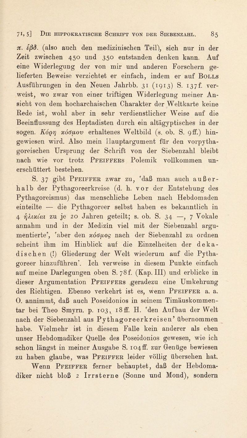 je. £ßd. (also auch den medizinischen Teil), sich nur in der Zeit zwischen 450 und 350 entstanden denken kann. Auf eine Widerlegung der von mir und anderen Forschern ge¬ lieferten Beweise verzichtet er einfach, indem er auf Bolls Ausführungen in den Neuen Jahrbb. 31 (1913) S. 137h ver¬ weist, wo zwar von einer triftigen Widerlegung meiner An¬ sicht von dem hocharchaischen Charakter der Weltkarte keine Rede ist, wohl aber in sehr verdienstlicher Wreise auf die Beeinflussung des Heptadisten durch ein altägyptisches in der sogen. Koqy) xoöuov erhaltenes Weltbild (s. ob. S. 9ff.) hin¬ gewiesen wird. Also mein Ilauptargument für den vorpytha¬ goreischen Ursprung der Schrift von der Siebeuzahl bleibt nach wie vor trotz Pfeiffers Polemik vollkommen un¬ erschüttert bestehen. S. 37 gibt Pfeiffer zwar zu, fdaß man auch außer¬ halb der Pythagoreerkreise (d. h. vor der Entstehung des Pythagoreismus) das menschliche Leben nach Hebdomaden einteilte — die Pythagoreer selbst haben es bekanntlich in 4 rjXimaL zu je 20 Jahren geteilt; s. ob. S. 34 —, 7 Vokale annahm und in der Medizin viel mit der Siebenzahl argu¬ mentierte’, 'aber den xödtios nach der Siebenzahl zu ordnen scheint ihm im Hinblick auf die Einzelheiten der deka¬ dischen (!) Gliederung der Welt wiederum auf die Pytha¬ goreer hinzuführenb Ich verweise in diesem Punkte einfach auf meine Darlegungen oben S. 78L (Kap. III) und erblicke in dieser Argumentation Pfeiffers geradezu eine Umkehrung des Richtigen. Ebenso verkehrt ist es, Wenn Pfeiffer a. a. 0. annimmt, daß auch Poseidonios in seinem Timäuskommen- tar bei Theo Smyrn. p. 103, i8ff. H. 'den Aufbau der Welt nach der Siebenzahl aus Pythagoreerkreisen’ übernommen habe. Vielmehr ist in diesem Falle kein anderer als eben unser Hebdomadiker Quelle des Poseidonios gewesen, wie ich schon längst in meiner Ausgabe S. 104 ff. zur Genüge bewiesen zu haben glaube, was Pfeiffer leider völlig übersehen hat. Wenn Pfeiffer ferner behauptet, daß der Hebdoma¬ diker nicht bloß 2 Irrsterne (Sonne und Mond), sondern