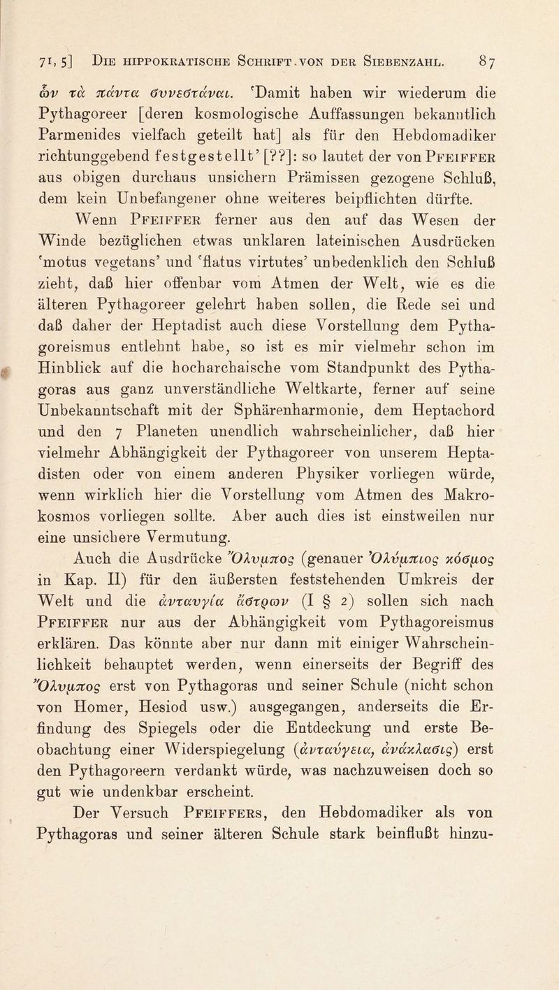 Gjv xd Ttdvra övvsöxdvcu. 'Damit haben wir wiederum die Pythagoreer [deren kosmologische Auffassungen bekanutlich Parmenides vielfach geteilt hat] als für den Hebdomadiker richtunggebend festgestellt’[??]: so lautet der von Pfeiffer aus obigen durchaus unsichern Prämissen gezogene Schluß, dem kein Unbefangener ohne weiteres beipflichten dürfte. Wenn Pfeiffer ferner aus den auf das Wesen der W7inde bezüglichen etwas unklaren lateinischen Ausdrücken 'motus vegetans’ und 'flatus virtutes’ unbedenklich den Schluß zieht, daß hier offenbar vom Atmen der Welt, wie es die älteren Pythagoreer gelehrt haben sollen, die Rede sei und daß daher der Heptadist auch diese Vorstellung dem Pytha- goreismus entlehnt habe, so ist es mir vielmehr schon im Hinblick auf die hocharchaische vom Standpunkt des Pytha¬ goras aus ganz unverständliche Weltkarte, ferner auf seine Unbekanntschaft mit der Sphärenharmonie, dem Heptachord und den 7 Planeten unendlich wahrscheinlicher, daß hier vielmehr Abhängigkeit der Pythagoreer von unserem Hepta- disten oder von einem anderen Physiker vorliegen würde, wenn wirklich hier die Vorstellung vom Atmen des Makro¬ kosmos vorliegen sollte. Aber auch dies ist einstweilen nur eine unsichere Vermutung. Auch die Ausdrücke ’OhvyiTCog (genauer 'OlvyLiuog xöönog in Kap. II) für den äußersten feststehenden Umkreis der Welt und die dvxavyia äöxQcov (I § 2) sollen sich nach Pfeiffer nur aus der Abhängigkeit vom Pythagoreismus erklären. Das könnte aber nur dann mit einiger Wahrschein¬ lichkeit behauptet werden, wenn einerseits der Begriff des OXviutog erst von Pythagoras und seiner Schule (nicht schon von Homer, Hesiod usw.) ausgegangen, anderseits die Er¬ findung des Spiegels oder die Entdeckung und erste Be¬ obachtung einer Widerspiegelung (avxavysia, ocvdxlaöig) erst den Pythagoreern verdankt würde, was nachzuweisen doch so gut wie undenkbar erscheint. Der Versuch Pfeiffers, den Hebdomadiker als von Pythagoras und seiner älteren Schule stark beinflußt hinzu-