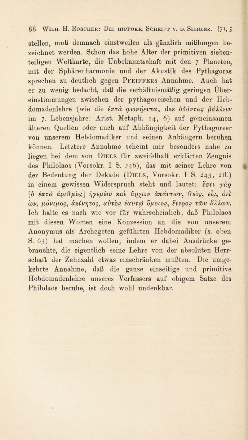 stellen, muß demnach einstweilen als gänzlich mißlungen be¬ zeichnet werden. Schon das hohe Alter der primitiven sieben¬ teiligen Weltkarte, die Unbekanntschaft mit den 7 Planeten, mit der Sphärenharmonie und der Akustik des Pythagoras sprechen zu deutlich gegen Pfeiffers Annahme. Auch hat er zu wenig bedacht, daß die verhältnismäßig geringen Über¬ einstimmungen zwischen der pythagoreischen und der Heb- domadenlehre (wie die sitra cpcovijsvTa, das odövxag ßaXXsiv im 7. Lebensjahre: Arist. Metaph. 14, 6) auf gemeinsamen älteren Quellen oder auch auf Abhängigkeit der Pythagoreer von unserem Hebdomadiker und seinen Anhängern beruhen können. Letztere Annahme scheint mir besonders nahe zu liegen bei dem von Diels für zweifelhaft erklärten Zeugnis des Philolaos (Vorsokr. I S. 246), das mit seiner Lehre von der Bedeutung der Dekade (Diels, Vorsokr. I S. 243, 2ff.) in einem gewissen Widerspruch steht und lautet: sörv yuQ [6 sitxä ttQLd’n'og] rjy£iuc3v xcd ägycov uTtavxcov, fffög, eig, asl cbv, {iövLnogy axCvrjxog, avxog sccvxcj ofiotog, £x£Qog xcbv aXXav. Ich halte es nach wie vor für wahrscheinlich, daß Philolaos mit diesen Worten eine Konzession an die von unserem Anonymus als Archegeten geführten Hebdomadiker (s. oben S. 63) hat machen wollen, indem er dabei Ausdrücke ge¬ brauchte, die eigentlich seine Lehre von der «absoluten Herr¬ schaft der Zehnzahl etwas einschränken mußten. Die umge¬ kehrte Annahme, daß die ganze einseitige und primitive Hebdomadenlehre unseres Verfassers auf obigem Satze des Philolaos beruhe, ist doch wohl undenkbar.