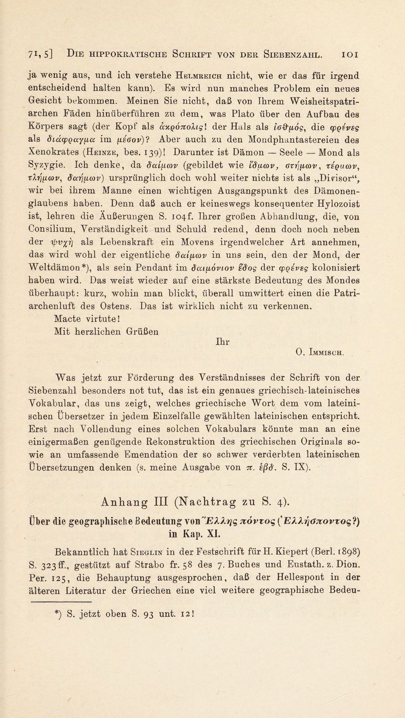 ja wenig ans, und ich verstehe Helmreich nicht, wie er das für irgend entscheidend halten kann). Es wird nun manches Problem ein neues Gesicht bekommen. Meinen Sie nicht, daß von Ihrem Weisheitspatri¬ archen Fäden hinüberführen zu dem, was Plato über den Aufbau des Körpers sagt (der Kopf als ay.Q07tohgl der Hals als ttiffgdg, die (pQfvsg als diucpQay[Lcc im (xsöov)? Aber auch zu den Mondphantastereien des Xenokrates (Heinze, bes. 139)! Darunter ist Dämon — Seele — Mond als Syzygie. Ich denke, da dai^cov (gebildet wie i'd[i(ov, <rrr/gcov, ts'qacov, tlriiKov, öarjfiav) ursprünglich doch wohl weiter nichts ist als „Divisor“, wir bei ihrem Manne einen wichtigen Ausgangspunkt des Dämonen- glaubens haben. Denn daß auch er keineswegs konsequenter Hylozoist ist, lehren die Äußerungen S. io4f. Ihrer großen Abhandlung, die, von Consilium, Verständigkeit und Schuld redend, denn doch noch neben der 'ipvßr} als Lebenskraft ein Movens irgendwelcher Art annehmen, das wird wohl der eigentliche dai[icov in uns sein, den der Mond, der Weltdämoo*), als sein Pendant im dai\l6viov sdog der cpgevsg kolonisiert haben wird. Das weist wieder auf eine stärkste Bedeutung des Mondes überhaupt: kurz, wohin man blickt, überall umwittert einen die Patri¬ archenluft des Ostens. Das ist wirklich nicht zu verkennen. Macte virtute! Mit herzlichen Grüßen Ihr 0. Immisch. Was jetzt zur Förderung des Verständnisses der Schrift von der Siebenzahl besonders not tut, das ist ein genaues griechisch-lateinisches Vokabular, das uns zeigt, welches griechische Wort dem vom lateini¬ schen Übersetzer in jedem Einzelfalle gewählten lateinischen entspricht. Erst nach Vollendung eines solchen Vokabulars könnte man an eine einigermaßen genügende Rekonstruktion des griechischen Originals so¬ wie an umfassende Emendation der so schwer verderbten lateinischen Übersetzungen denken (s. meine Ausgabe von n. sßd. S. IX). Anhang III (Nachtrag zu S. 4). Über die geographische Bedeutung von7tövTo$ ('EAA^<xjtovzoq?) in Kap. XI. Bekanntlich hat Sieglin in der Festschrift für H. Kiepert (Berl. 1898) S. 323 ff., gestützt auf Strabo fr. 58 des 7. Buches und Eustath. z. Dion. Per. 125, die Behauptung ausgesprochen, daß der Hellespont in der älteren Literatur der Griechen eine viel weitere geographische Bedeu- *) S. jetzt oben S. 93 unt. 12!
