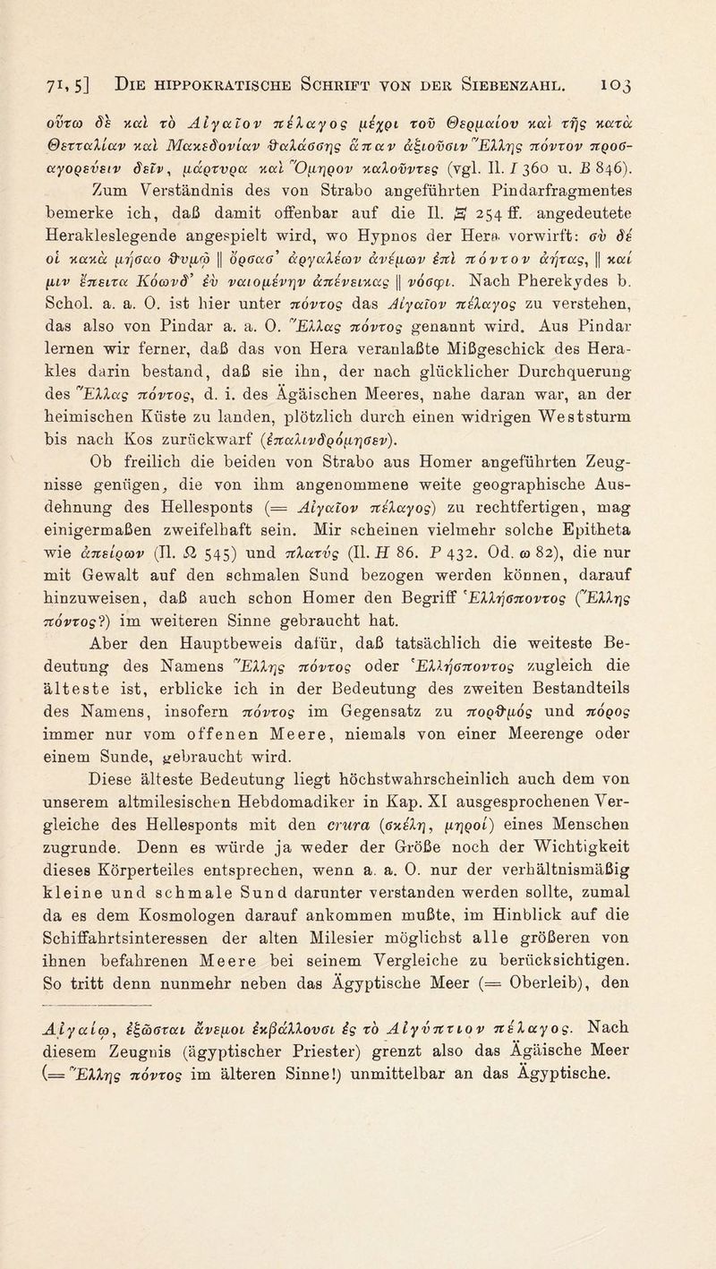 ovrco ds v.a.1 to Aiyalov nöXayog rov ®sqiicclov v.ai rfjg Kcctä ©srraXiav xcd Mausdoviav Q'ccläößrig anav a£,iov6ivr'Elhqg Ttövrov ttqo6- ayoQsvsiv delv, uczQrvQcc v.al 'Oi-LrjQov yiaXovvrsg (vgl. II. I 360 u. B 846). Zum Verständnis des von Strabo angeführten Pindarfragmentes bemerke ich, daß damit offenbar auf die II. & 254 ff. angedeutete Herakleslegende angespielt wird, wo Hypnos der Hera vorwirft: 6v de oi v.av.a [ir]6ao d'v^irp || optfatf’ agyaXecov ävö^itov irtl Ttövxov ar\rag, || xcu luv Icneixoi Köwvd’ iv vaio[iövr\v uTiövsiKccg || vööcpt. Nach Pherekydes b. Schol. a. a. 0. ist hier unter itövtog das Aiyalov nöXayog zu verstehen, das also von Pindar a. a. 0. r'EXXag Ttövrog genannt wird. Aus Pindar lernen wir ferner, daß das von Hera veranlaßte Mißgeschick des Hera¬ kles darin bestand, daß sie ihn, der nach glücklicher Durchquerung des r/EXXag Ttövrog, d. i. des Ägäischen Meeres, nahe daran war, an der heimischen Küste zu landen, plötzlich durch einen widrigen Weststurm bis nach Kos zuriickwarf (^TtaXivdQÖ[Lr\6sv). Ob freilich die beiden von Strabo aus Homer angeführten Zeug¬ nisse genügen, die von ihm angenommene weite geographische Aus¬ dehnung des Hellesponts (= Aiyalov TtöXayog) zu rechtfertigen, mag einigermaßen zweifelhaft sein. Mir scheinen vielmehr solche Epitheta wie ansLQcov (II. Sl 545) und TtXarvg (II. H 86. P 432. Od. co 82), die nur mit Gewalt auf den schmalen Sund bezogen werden können, darauf hinzuweisen, daß auch schon Homer den Begriff 'EXXrjöTtovrog (vEXXrjg Ttövrog?) im weiteren Sinne gebraucht hat. Aber den Hauptbeweis dafür, daß tatsächlich die weiteste Be¬ deutung des Namens r,EXXrjg Ttövrog oder 'EXhq6Ttovrog zugleich die älteste ist, erblicke ich in der Bedeutung des zweiten Bestandteils des Namens, insofern Ttövrog im Gegensatz zu crropffgo? und Ttögog immer nur vom offenen Meere, niemals von einer Meerenge oder einem Sunde, gebraucht wird. Diese älteste Bedeutung liegt höchstwahrscheinlich auch dem von unserem altmilesischen Hebdomadiker in Kap. XI ausgesprochenen Ver¬ gleiche des Hellesponts mit den crura (öxeXti, utiqol) eines Menschen zugrunde. Denn es würde ja weder der Größe noch der Wichtigkeit dieses Körperteiles entsprechen, wenn a. a. 0. nur der verhältnismäßig kleine und schmale Sund darunter verstanden werden sollte, zumal da es dem Kosmologen darauf ankommen mußte, im Hinblick auf die Schiffahrtsinteressen der alten Milesier möglichst alle größeren von ihnen befahrenen Meere bei seinem Vergleiche zu heriicksichtigen. So tritt denn nunmehr neben das Ägyptische Meer (= Oberleib), den AiyaLco, Samaral avs{ioi ixßaXXovai ig rö Alyvitnov TteXayog. Nach diesem Zeugnis (ägyptischer Priester) grenzt also das Ägäische Meer (='’,EXXrjg Ttövrog im älteren Sinne!) unmittelbar an das Ägyptische.
