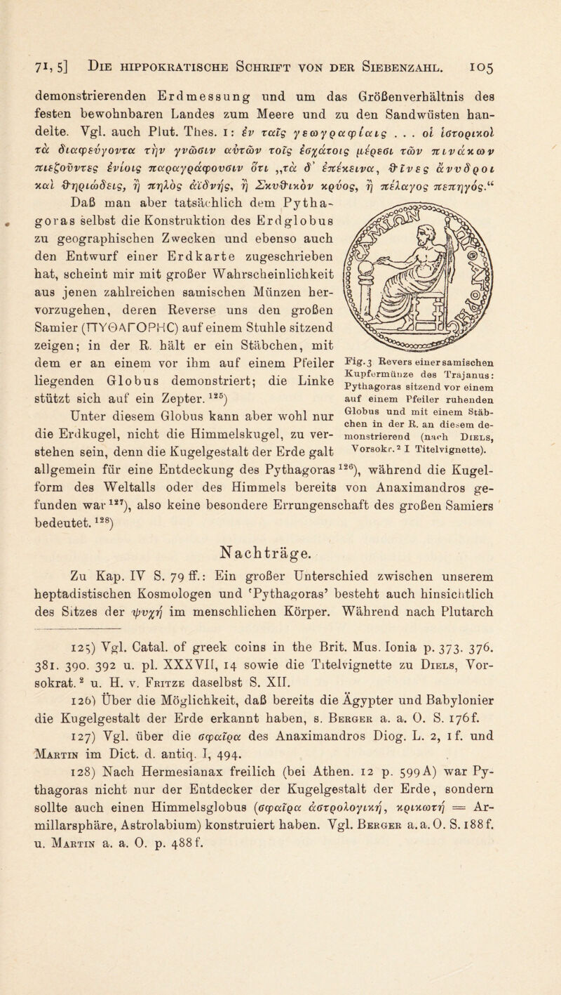 demonstrierenden Erdmessung und um das Größenverhältnis des festen bewohnbaren Landes zum Meere und zu den Sandwüsten han¬ delte. Vgl. auch Plut. Thes. I: iv xcdg y scoy g acp Iccig . . . ol töxogiKoi xä diccysvyovxcc xrjv yvcoöLv ccvxcav xolg iö^äxoig [lsqsöl x&v mvüy.(ov TUi^ovvxsg ivloig nccgccygcccpovßLV oxi „xa 8’ etceksivcc, d'lvsg ccvvdgoi xai d'rigiwdsLg, 7) xcrilog ccC8vr\g, 7) Zv.vd'iv.ov ngvog, 7} TteXccyog xcenriyog Daß man aber tatsächlich dem Pytha¬ goras selbst die Konstruktion des Erdglobus zu geographischen Zwecken und ebenso auch den Entwurf einer Erdkarte zugeschrieben hat, scheint mir mit großer Wahrscheinlichkeit aus jenen zahlreichen samischen Münzen her¬ vorzugehen, deren Reverse uns den großen Samier (TTYOAfOPHC) auf einem Stuhle sitzend zeigen; in der R. hält er ein Stäbchen, mit dem er an einem vor ihm auf einem Pfeiler liegenden Globus demonstriert; die Linke stützt sich auf ein Zepter.125) Unter diesem Globus kann aber wohl nur die Erdkugel, nicht die Himmelskugel, zu ver¬ stehen sein, denn die Kugelgestalt der Erde galt allgemein für eine Entdeckung des Pythagoras Fig.3 Revers einer samischen Kupfcrmiiuze des Trajanus: Pythagoras sitzend vor einem auf einem Pfeiler ruhenden Globus und mit einem Stäb¬ chen in der R. an diesem de¬ monstrierend (nach Diels, Vorsokr.2I Titelvignette). 126), während die Kugel¬ form des Weltalls oder des Himmels bereits von Anaximandros ge¬ funden war127), also keine besondere Errungenschaft des großen Samiers bedeutet.128) Nachträge. Zu Kap. IV S. 79 ff.: Ein großer Unterschied zwischen unserem heptadistischen Kosmologen und 'Pythagoras’ besteht auch hinsichtlich des Sitzes der 'ipv^rj im menschlichen Körper. Während nach Plutarch 125) Vgl. Catal. of greek coins in the Brit. Mus. Ionia p. 373. 376. 381. 390. 392 u. pl. XXXVII, 14 sowie die Titelvignette zu Diels, Vor- sokrat.2 u. H. v, Fritze daselbst S. XII. 126) Über die Möglichkeit, daß bereits die Ägypter und Babylonier die Kugelgestalt der Erde erkannt haben, s. Berger a. a. 0. S. 176L 127) Vgl. über die ocpulga des Anaximandros Diog. L. 2, 1 f. und Martin im Dict. d. antiq. I, 494. 128) Nach Hermesianax freilich (bei Athen. 12 p. 599 A) war Py¬ thagoras nicht nur der Entdecker der Kugelgestalt der Erde, sondern sollte auch einen Himmelsglobus (ßcpcrfgcc ccGxgoXoyLurj, TtpixoorT? = Ar- millarsphäre, Astrolabium) konstruiert haben. Vgl. Berger a. a. 0. S. 188 f. u. Martin a. a. 0. p. 488 f.