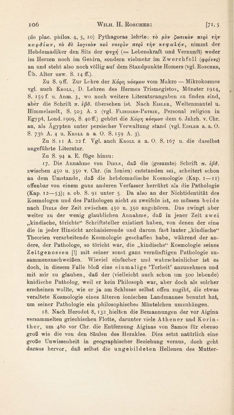 (de plac. philos. 4, 5, 10) Pythagoras lehrte: r0 \isv gcoxntov tcsql xrjv xccgdicc v, xo ö'h loyiuov yicd vobqov tibql trjv xs cp alrjv, nimmt der Hebdomadiker den Sitz der ripv%r\ (= Lebenskraft und Vernunft) weder im Herzen noch im Gehirn, sondern vielmehr im Zwerchfell (cpQBvsg) an und steht also noch völlig auf dem Standpunkte Homers (vgl. Roscher, Üb. Alter usw. S. 14 ff.). Zu S. 9 ff. Zur Lohre der Koqt] xotfgov vom Makro — Mikrokosmos vgl. auch Kroll, D. Lehren des Hermes Trismegistos, Münster 1914, S. 159 f. u. Anm. 3, wo noch weitere Literaturangaben zu finden sind, aber die Schrift n. sßd. übersehen ist. Nach Eisler, Weltenmantel u. Himmelszelt, S. 503 A. 2 (vgl. Flinders-Petrie, Personal religion in Egypt, Lond. 1909, S. 40 ff.) gehört die Köqt] xog^lov dem 6. Jahrh. v. Chr. an, als Ägypten unter persischer Verwaltung stand (vgl. Eisler a. a. 0. S. 736 A. 4 u. Kroll a a. 0. S. 159 A. 3). Zu S. 11 A. 22 f. Vgl. auch Kroll a a. 0. S. 167 u. die daselbst angeführte Literatur. Zu S. 94 a. E. füge hinzu: 17. Die Annahme von Diels, daß die (gesamte) Schrift 7t. sßd. zwischen 450 u. 350 v. Chr. (in Ionien) entstanden sei, scheitert schon an dem Umstande, daß die hebdomadische Kosmologie (Kap. 1 —11) offenbar von einem ganz anderen Verfasser herrührt als die Pathologie (Kap. 12—53); s. ob. S. 91 unter 5. Da also an der Nichtidentität des Kosmologen und des Pathologen nicht zu zweifeln ist, so müssen beide nach Diels der Zeit zwischen 450 u. 350 angehören. Das zwingt aber weiter zu der wenig glaublichen Annahme, daß in jener Zeit zwei „kindische, törichte“ Schriftsteller existiert haben, von denen der eine die in jeder Hinsicht archaisierende und darum fast lauter „kindische“ Theorien verarbeitende Kosmologie geschaffen habe, während der an¬ dere, der Pathologe, so töricht war, die „kindische“ Kosmologie seines Zeitgenossen [!] mit seiner sonst ganz vernünftigen Pathologie zu¬ sammenzuschweißen. Wieviel einfacher und wahrscheinlicher ist es doch, in diesem Falle bloß eine einmalige fTorheit’ anzunehmen und mit mir zu glauben, daß der (vielleicht auch schon um 500 lebende) knidische Patholog, weil er kein Philosoph war, aber doch als solcher erscheinen wollte, wie er ja am Schlüsse selbst offen zugibt, die etwas veraltete Kosmologie eines älteren ionischen Landmannes benutzt hat, um seiner Pathologie ein philosophisches Mäntelchen umzuhängen. 18. Nach Herodot 8, 132 hielten die Bemannungen der vor Aigina versammelten griechischen Flotte, darunter viele Athener und Korin¬ ther, um 480 vor Chr. die Entfernung Aiginas von Samos für ebenso groß wie die von den Säulen des Herakles. Dies setzt natürlich eine große Unwissenheit in geographischer Beziehung voraus, doch geht daraus hervor, daß selbst die ungebildeten Hellenen des Mutter-