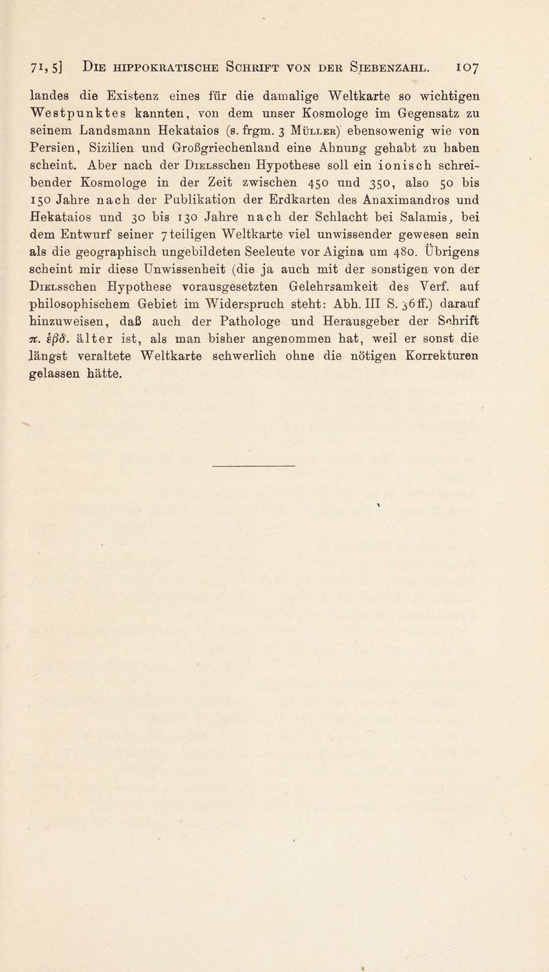 landes die Existenz eines für die damalige Weltkarte so wichtigen Westpunktes kannten, von dem unser Kosmologe im Gegensatz zu seinem Landsmann Hekataios (s. frgm. 3 Müller) ebensowenig wie von Persien, Sizilien und Großgriechenland eine Ahnung gehabt zu haben scheint. Aber nach der DiELsschen Hypothese soll ein ionisch schrei¬ bender Kosmologe in der Zeit zwischen 450 und 350, also 50 bis 150 Jahre nach der Publikation der Erdkarten des Anaximandros und Hekataios und 30 bis 130 Jahre nach der Schlacht bei Salamis, bei dem Entwurf seiner yteiligen Weltkarte viel unwissender gewesen sein als die geographisch ungebildeten Seeleute vor Aigina um 480. Übrigens scheint mir diese Unwissenheit (die ja auch mit der sonstigen von der DiELsschen Hypothese vorausgesetzten Gelehrsamkeit des Yerf. auf philosophischem Gebiet im Widerspruch steht: Abh. III S. 36ff.) darauf hinzuweisen, daß auch der Pathologe und Herausgeber der Schrift n. £ßd. älter ist, als man bisher angenommen hat, weil er sonst die längst veraltete Weltkarte schwerlich ohne die nötigen Korrekturen gelassen hätte.