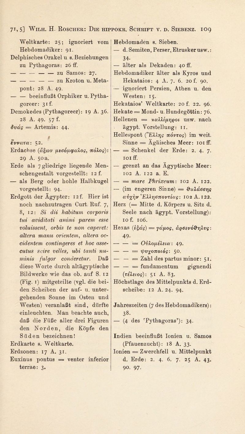 7B 5] Wilh. H. Roscher: Die hippokr. Schrift v. d. Siebenz. ioq Weltkarte: 25; ignoriert vom Hebdomadiker: 91. Delphisches Orakel u s. Beziehungen zu Pythagoras: 26 ff. — — — — — zu Samos: 27. — — — — — zu Kroton u. Meta- pont: 28 A. 49. — — beeinflußt Orphiker u. Pytha- goreer :31t. Demokedes (Pythagoreer): 19 A. 36. 28 A. 49. 57 f. dvug — Artemis: 44. tvvarcc: 52• Erdachse (a^cov gsGouquxXog, %oXog): 29 A. 50 a. Erde als 7 gliedrige liegende Men¬ schengestalt vorgestellt: i2f. — als Berg oder hohle Halbkugel vorgestellt: 94. Erdgott der Ägypter: 12t. Hier ist noch nachzutragen Curt. Ruf. 7, 8, 12: Si dii habitum corporis tut aviditati animi parem esse voluissent, orbis te non caperet: altera manu orientem, altera oc- cidentem contingeres et hoc asse- cutus scire veiles, ubi tanti nu- minis fulgor conderetur. Daß diese Worte durch altägyptische Bildwerke wie das ob. auf S. 12 (Fig. 1) mitgeteilte (vgl. die bei¬ den Scheiben der auf- u. unter¬ gehenden Sonne im Osten und Westen) veranlaßt sind, dürfte einleuchten. Man beachte auch, daß die Füße aller drei Figuren den Norden, die Köpfe den Süden bezeichnen! Erdkarte s. Weltkarte. Erdzonen: 17 A. 31. Euxinus pontus = venter inferior terrae: 3. Hebdomaden s. Sieben. — d. Semiten, Perser, Etrusker usw.: 34- — älter als Dekaden: 40 ff. Hebdomadiker älter als Kyros und Hekataios: 4 A. 7. 6. 20 f. 90. — ignoriert Persien, Athen u. den Westen: 15. Hekataios’ Weltkarte: 20 f. 22. 96. Hekate = Mond- u. Hundegöttin: 76. Hellenen = yaXXi'prjQot usw. nach ägypt. Vorstellung: n. Hellespont ('EXXrjg novtog) im weit. Sinne = Ägäisches Meer: ioiff. —- = Schenkel der Erde: 2. 4. 7. 101 ff. — grenzt an das Ägyptische Meer: 102 A. 122 a. E. — = mare Phrixeum: 102 A. 122. — (im engeren Sinne) = &ciXuGGr\g uv%r\v'EXhr\6novxiug: 102 A. 122. Herz (= Mitte d. Körpers u. Sitz d. Seele nach ägypt. Vorstellung): iof. 106. Hexas (ß£dg) — yapog, ocQ6£vod'r]Xvg: 49. — — = OvXogsXstcc: 49. — — = 'ipv%07ZOLog: 50. — — = Zahl des partus minor: 51. — — = fundamentum gignendi (te'Xsiog): 51 A. 83. Höchstlage des Mittelpunkts d. Erd¬ scheibe: 12 A. 24. 94. Jahreszeiten (7 des Hebdomadikers): 38. — (4 des 'Pythagoras’): 34. Indien beeinflußt Ionien u. Samos (Pfauenzucht): 18 A. 33. Ionien = Zwerchfell u. Mittelpunkt d. Erde: 2. 4. 6. 7. 25 A. 43. 90. 97-