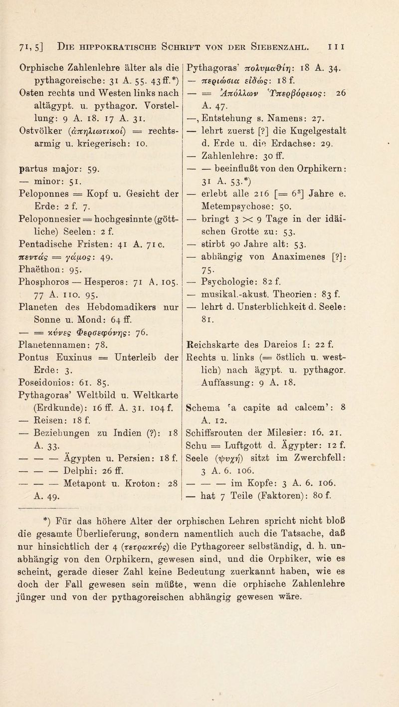 ( 71,5] Die hippokratische Schrift von der Siebenzahl. iii Orphische Zahlenlehre älter als die pythagoreische: 31 A. 55. 43ff.*) Osten rechts und Westen links nach altägypt. n. pythagor. Vorstel¬ lung: 9 A. 18. 17 A. 31. Ostvölker (a.Ttr\ki(OTixoi) = rechts- armior u. kriegerisch: 10. partus major: 59. — minor: 51. Peloponnes = Kopf u. Gesicht der Erde: 2 f. 7. Peloponnesier = hochgesinnte (gött¬ liche) Seelen: 2 f. Pentadische Fristen: 41 A. 71c. itevxag — yct[iog: 49. Phaethon: 95. Phosphoros — Hesperos: 71 A. 105. 77 A. 110. 95. Planeten des Hebdomadikers nur Sonne u. Mond: 64 ff. — = kvves t&SQöscpovris: 76. Planetennamen: 78. Pontus Euxinus = Unterleib der Erde: 3. Poseidonios: 61. 85. Pythagoras’ Weltbild u. Weltkarte (Erdkunde): 16 ff. A. 31. 104 f. — Reisen: 18 f. — Beziehungen zu Indien (?): 18 A. 33- • • — — — Ägypten u. Persien: 18 f. — — — Delphi: 26 ff. — — — Metapont u. Kroton: 28 A. 49* Pythagoras' TtoXviuxfrLri: 18 A. 34. — TCSQLÖaöia sidmg: 18 f. — = ’AnöXIcov 'TjrsQßoQSiog: 26 A. 47. —, Entstehung s. Namens: 27. — lehrt zuerst [?] die Kugelgestalt d. Erde u. die Erdachse: 29. — Zahlenlehre: 30 ff. — — beeinflußt von den Orphikern: 3i A. 53.*) — erlebt alle 216 [= 68] Jahre e. Metempsychose: 50. — bringt 3x9 Tage in der idäi- schen Grotte zu: 53. — stirbt 90 Jahre alt: 53. — abhängig von Anaximenes [?]: 75- — Psychologie: 82 f. — musikal.-akust. Theorien : 83 f. — lehrt d. Unsterblichkeit d. Seele: 81. Reichskarte des Dareios I: 22 f. Rechts u. links (= östlich u. west¬ lich) nach ägypt. u. pythagor. Auffassung: 9 A. 18. Schema fa capite ad calcem’: 8 A. 12. Schiffsrouten der Milesier: 16. 21. Schu = Luftgott d. Ägypter: i2f. Seele sitzt im Zwerchfell: 3 A. 6. 106. — — — im Kopfe: 3 A. 6. 106. — hat 7 Teile (Faktoren): 80 f. *) Für das höhere Alter der orphischen Lehren spricht nicht bloß die gesamte Überlieferung, sondern namentlich auch die Tatsache, daß nur hinsichtlich der 4 (tszQaxrvg) die Pythagoreer selbständig, d. h. un¬ abhängig von den Orphikern, gewesen sind, und die Orphiker, wie es scheint, gerade dieser Zahl keine Bedeutung zuerkannt haben, wie es doch der Fall gewesen sein müßte, wenn die orphische Zahlenlehre jünger und von der pythagoreischen abhängig gewesen wäre.