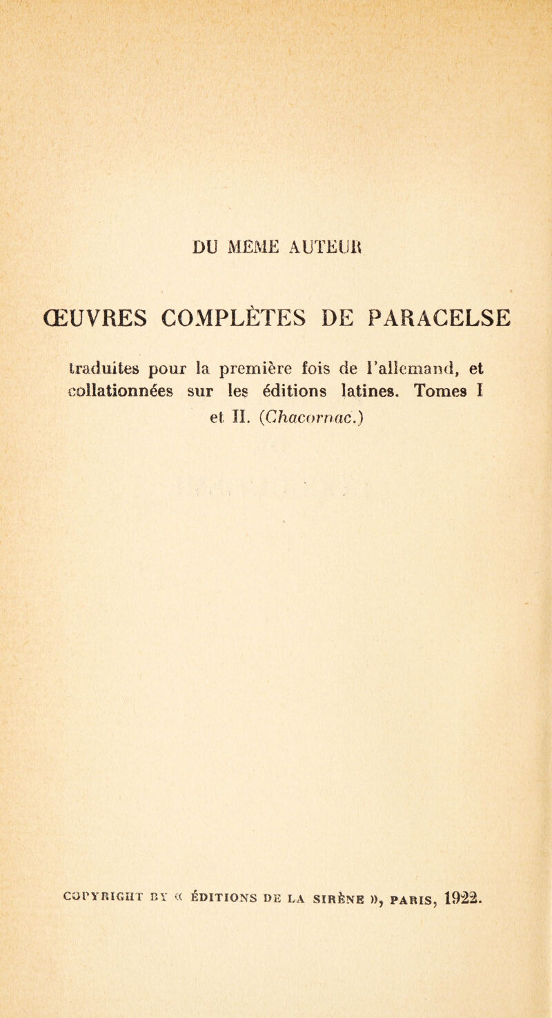 DU MEME AUÏElilt ŒUVRES COMPLÈTES DE PARACELSE traduites pour la première fois de T allemand, et collationnées sur les éditions latines. Tomes I et II. (Chacornac.) COPYRIGHT BY « ÉDITIONS DE LA SIRÈNE )), PARIS, 1922.