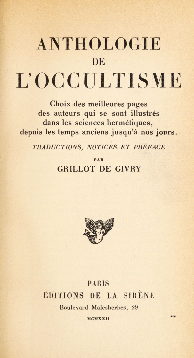 DE L’OCCli LT1SME Choix des meilleures pages des auteurs qui se sont illustrés dans les sciences hermétiques, depuis les temps anciens jusqu’à nos jours. TRADUCTIONS, NOTICES ET PRÉFACE PAR GRILLOT DE GIVRY PARIS ÉDITIONS DE LA SIRÈNE Boulevard Malesherbes, 29 MCMXXII