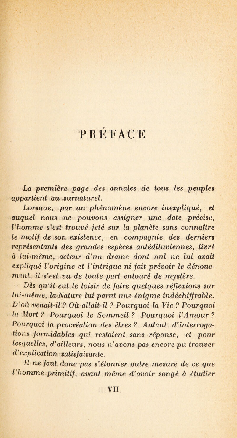 PRÉFACE La première page des annales de tous les peuples appartient au surnaturel. Lorsque, par un phénomène encore inexpliqué, et auquel nous ne pouvons assigner une date précise, Vhomme s’est trouvé jeté sur la planète sans connaître le motif de son existence, en compagnie des derniers représentants des grandes espèces antédiluviennes, livré à lui-même, acteur d’un drame dont nul ne lui avait expliqué l’origine et l’intrigue ni fait prévoir le dénoue¬ ment, il s’est vu de toute part entouré de mystère. Dès qu’il eut le loisir de faire quelques réflexions sur lui-même, la Nature lui parut une énigme indéchiffrable. D’où venait-il ? Où allait-il ? Pourquoi la Vie ? Pourquoi la Mort ? Pourquoi le Sommeil ? Pourquoi l’Amour ? Pourquoi la procréation des êtres ? Autant d’interroga¬ tions formidables qui restaient sans réponse, et pour lesquelles, d’ailleurs, nous n’avons pas encore pu trouver d’explication satisfaisante. Il ne faut donc pas s’étonner outre mesure de ce que P homme primitif, avant même d’avoir songé à étudier