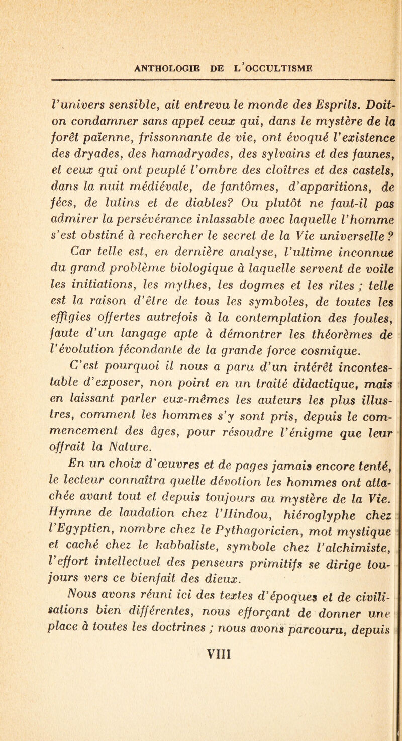 Vunivers sensible, ait entrevu le monde des Esprits. Doit- on condamner sans appel ceux qui, dans le mystère de la forêt païenne, frissonnante de vie, ont évoqué Vexistence des dryades, des hamadryades, des sylvains et des faunes, et ceux qui ont peuplé Vombre des cloîtres et des castels, dans la nuit médiévale, de fantômes, d’apparitions, de fées, de lutins et de diables? Ou plutôt ne faut-il pas admirer la persévérance inlassable avec laquelle Vhomme s’est obstiné à rechercher le secret de la Vie universelle ? Car telle est, en dernière analyse, l’ultime inconnue du grand problème biologique à laquelle servent de voile les initiations, les mythes, les dogmes et les rites ; telle est la raison d’être de tous les symboles, de toutes les effigies offertes autrefois à la contemplation des foules, faute d’un langage apte à démontrer les théorèmes de Vévolution fécondante de la grande force cosmique. C’est pourquoi il nous a paru d’un intérêt incontes¬ table d’exposer, non point en un traité didactique, mais en laissant parler eux-mêmes les auteurs les plus illus¬ tres, comment les hommes s’y sont pris, depuis le com¬ mencement des âges, pour résoudre l’énigme que leur offrait la Nature. En un choix d’œuvres et de pages jamais encore tenté, le lecteur connaîtra quelle dévotion les hommes ont atta¬ chée avant tout et depuis toujours au mystère de la Vie. Hymne de laudation chez l’Hindou, hiéroglyphe chez l Egyptien, nombre chez le Pythagoricien, mot mystique et caché chez le kabbaliste, symbole chez l’alchimiste, l’effort intellectuel des penseurs primitifs se dirige tou¬ jours vers ce bienfait des dieux. Nous avons réuni ici des textes d’époques et de civili¬ sations bien differentes, nous efforçant de donner une place a toutes les doctrines ; nous avons parcouru, depuis