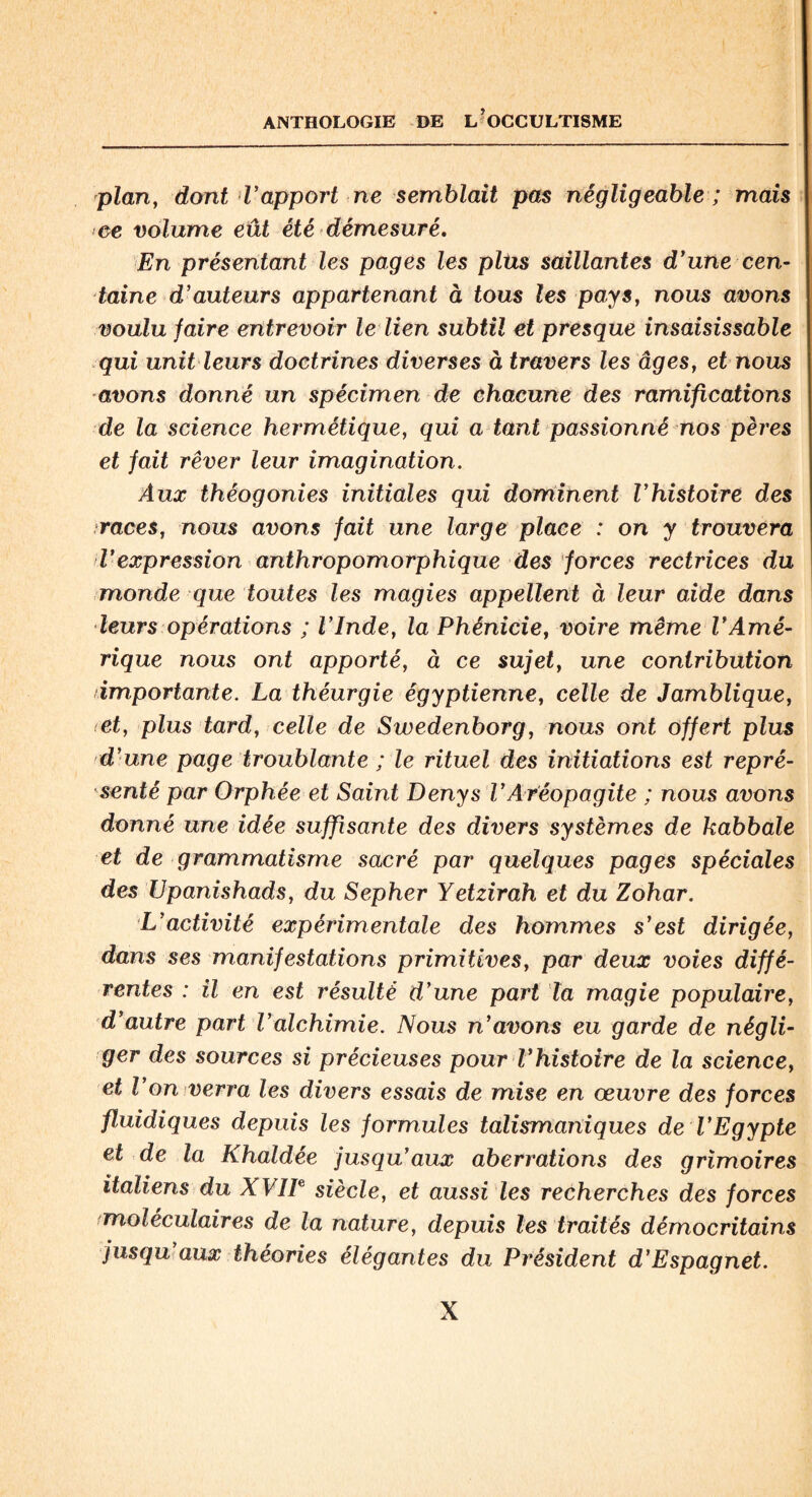 plan, dont T apport ne semblait pas négligeable ; mais ce volume eût été démesuré. En présentant les pages les plus saillantes dyune cen¬ taine d’auteurs appartenant à tous les pays, nous avons voulu faire entrevoir le lien subtil et presque insaisissable qui unit leurs doctrines diverses à travers les âges, et nous avons donné un spécimen de chacune des ramifications de la science hermétique, qui a tant passionné nos pères et fait rêver leur imagination. Aux théogonies initiales qui dominent Vhistoire des races, nous avons fait une large place : on y trouvera l'expression anthropomorphique des forces rectrices du monde que toutes les magies appellent à leur aide dans leurs opérations ; l’Inde, la Phénicie, voire même l'Amé¬ rique nous ont apporté, à ce sujet, une contribution importante. La théurgie égyptienne, celle de Jamblique, et, plus tard, celle de Swedenborg, nous ont offert plus d’une page troublante ; le rituel des initiations est repré¬ senté par Orphée et Saint Denys VAréopagite ; nous avons donné une idée suffisante des divers systèmes de kabbale et de grammatisme sacré par quelques pages spéciales des Upanishads, du Sepher Yetzirah et du Zohar. L’activité expérimentale des hommes s'est dirigée, dans ses manifestations primitives, par deux voies diffé¬ rentes : il en est résulté d’une part la magie populaire, d'autre part l’alchimie. Nous n'avons eu garde de négli¬ ger des sources si précieuses pour l'histoire de la science, et l’on verra les divers essais de mise en œuvre des forces fluidiques depuis les formules talismaniques de l'Egypte et de la Khaldée jusqu'aux aberrations des grimoires italiens du XVIIe siècle, et aussi les recherches des forces moléculaires de la nature, depuis les traités démocritains jusqu aux théories élégantes du Président d’Espagnet.