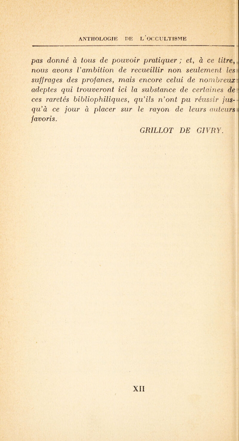 pas donné à tous de pouvoir pratiquer ; et, à ce titre, nous avons Vambition de recueillir non seulement les suffrages des profanes, mais encore celui de nombreux adeptes qui trouveront ici la substance de certaines de ces raretés bibliophiliques, qu’ils n’ont pu réussir jus¬ qu’à ce jour à placer sur le rayon de leurs auteurs favoris. GRILLOT DE GIVRY.