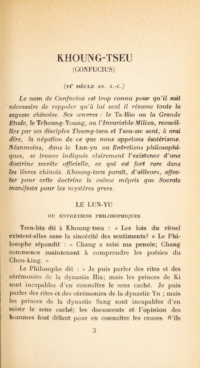 KHOUNG-TSEU (CONFUCIUS) (vte SIÈCLE AV. J.-C.) Le nom de Confucius est trop connu pour qu'il soit nécessaire de rappeler qu’à lui seul il résume toute la sagesse chinoise. Ses œuvres : le Ta-Hio ou la Grande Etude, le Tehoung-Young, ou VInvariable Milieu, recueil¬ lies par ses disciples Thseng-tseu et Tseu-sse sont, à vrai dire, la négation de ce que nous appelons ésotérisme. Néanmoins, dans le Lun-yu ou Entretiens philosophi¬ ques, se trouve indiquée clairement F existence d’une doctrine secrète officielle, ce qui est fort rare dans les livres chinois. Khoung-tseu paraît, d’ailleurs, affec¬ ter pour cette doctrine le même mépris que Socrate manifesta pour les mystères grecs. LE LUN-YU OU ENTRETIENS PHILOSOPHIQUES Tseu-hia dit à Khoung-tseu : « Les lois du rituel existent-elles sans la sincérité des sentiments? » Le Phi¬ losophe répondit : « Ghang a saisi ma pensée; Chang commence maintenant à comprendre les poésies du Ghou-king. » Le Philosophe dit : « Je puis parler des rites et des cérémonies de la dynastie Hia; mais les princes de Ki sont incapables d’en connaître le sens caché. Je puis parler des rites et des cérémonies de la dynastie Yn ; mais les princes de la dynastie Sang sont incapables d’en saisir le sens caché; les documents et l’opinion des hommes font défaut pour en connaître les causes. S’ils