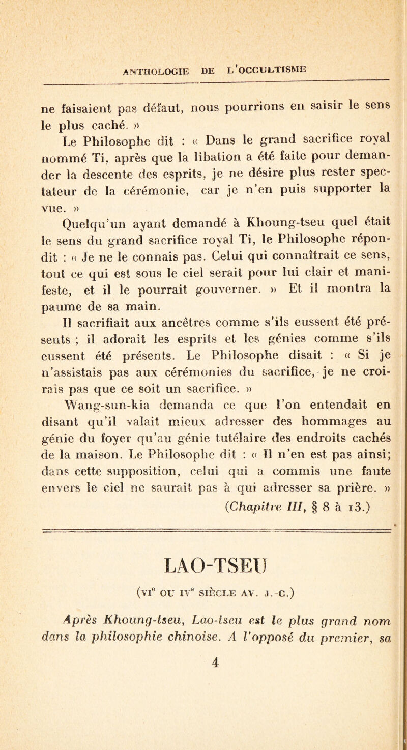 ne faisaient pas défaut, nous pourrions en saisir le sens le plus caché. » Le Philosophe dit : « Dans le grand sacrifice royal nommé Ti, après que la libation a été faite pour deman¬ der la descente des esprits, je ne désire plus rester spec¬ tateur de la cérémonie, car je n’en puis supporter la vue. » Quelqu’un ayant demandé à Klioung-tseu quel était le sens du grand sacrifice royal Ti, le Philosophe répon¬ dit : « Je ne le connais pas. Celui qui connaîtrait ce sens, tout ce qui est sous le ciel serait pour lui clair et mani¬ feste, et il le pourrait gouverner. » Et il montra la paume de sa main. Il sacrifiait aux ancêtres comme s’ils eussent été pré¬ sents ; il adorait les esprits et les génies comme s’ils eussent été présents. Le Philosophe disait : « Si je n’assistais pas aux cérémonies du sacrifice, je ne croi¬ rais pas que ce soit un sacrifice. » Wang-sun-kia demanda ce que l’on entendait en disant qu’il valait mieux adresser des hommages au génie du foyer qu’au génie tutélaire des endroits cachés de la maison. Le Philosophe dit : « Il n’en est pas ainsi; dans cette supposition, celui qui a commis une faute envers le ciel ne saurait pas à qui adresser sa prière. » (■Chapitre III, § 8 à i3.) LAOTSEU (vie OU IVe SIÈCLE AV. J.-C.) A p rès Khoung-tseu, Lao-tseu est le plus grand nom dans la philosophie chinoise. A Vopposé du premier, sa