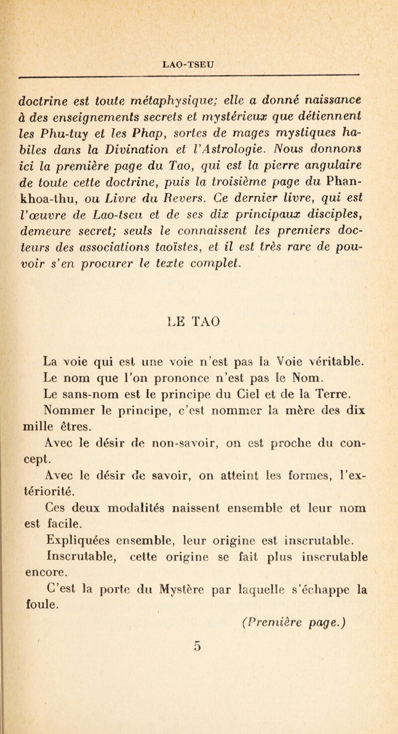 doctrine est toute métaphysique; elle a donné naissance à des enseignements secrets et mystérieux que détiennent les Phu-tuy et les Phap, sortes de mages mystiques ha¬ biles dans la Divination et l’Astrologie. Nous donnons ici la première page du Tao, qui est la pierre angulaire de toute cette doctrine, puis la troisième page du Phan- khoa-thu, ou Livre du Revers. Ce dernier livre, qui est l’œuvre de Lao-tseu et de ses dix principaux disciples, demeure secret; seuls le connaissent les premiers doc¬ teurs des associations taoïstes, et il est très rare de pou¬ voir s’en procurer le texte complet. LE TAO La voie qui est une voie n’est pas la Voie véritable. Le nom que Ton prononce n’est pas le Nom. Le sans-nom est le principe du Ciel et de la Terre. Nommer le principe, c’est nommer la mère des dix mille êtres. Avec le désir de non-savoir, on est proche du con¬ cept. Avec le désir de savoir, on atteint les formes, l'ex¬ tériorité. Ces deux modalités naissent ensemble et leur nom est facile. Expliquées ensemble, leur origine est inscrutable. Inscrutable, cette origine se fait plus inscrutable encore. C’est la porte du Mystère par laquelle s’échappe la foule. (Première page.)