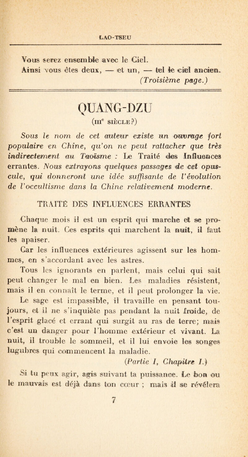 Vous serez ensemble avec le Ciel. Ainsi vous êtes deux, — et un, — tel le ciel ancien. (Troisième page.) QUANG-DZU (IIIe SIÈCLE?) Sous le nom, de cet auteur existe un ouvrage fort populaire en Chine, qu’on ne peut rattacher que très indirectement au Taoïsme : Le Traité 4es Influences errantes. Vous extrayons quelques passages de cet opus¬ cule, qui donneront une idée suffisante de l’évolution de Voccultisme dans la Chine relativement moderne. TRAITÉ DES INFLUENCES ERRANTES Chaque mois il est un esprit qui marche et se pro¬ mène la nuit. Ces esprits qui marchent la nuit, il faut les apaiser. Car les influences extérieures agissent sur les hom¬ mes, en s'accordant avec les astres. Tous les ignorants en parlent, mais celui qui sait peut changer le mal en bien. Les maladies résistent, mais il en connaît le terme, et il peut prolonger la vie. Le sage est impassible, il travaille en pensant tou¬ jours, et il ne s’inquiète pas pendant la nuit froide, de l’esprit glacé et errant qui surgit au ras de terre; mais c’est un danger pour l’homme extérieur et vivant. La nuit, il trouble le sommeil, et il lui envoie les songes lugubres qui commencent la maladie. (.Partie /, Chapitre I.) Si tu peux agir, agis suivant ta puissance. Le bon ou le mauvais est déjà dans ton cœur ; mais il se révélera