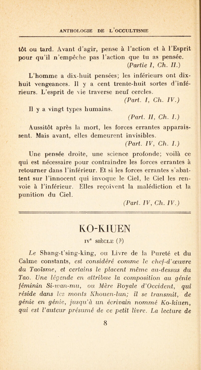 \ ANTHOLOGIE DE L’OCCULTISME tôt ou tard. Avant d’agir, pense à l’action et à l’Esprit pour qu’il n’empêche pas l’action que tu as pensée. (.Partie I, Ch. IL) L’homme a dix-huit pensées; les inférieurs ont dix- huit vengeances. Il y a cent trente-huit sortes d’infé¬ rieurs. L’esprit de vie traverse neuf cercles. (Part. I, Ch. IV.) Il y a vingt types humains. (Part. II, Ch. I.) Aussitôt après la mort, les forces errantes apparais¬ sent. Mais avant, elles demeurent invisibles. (Part. IV, Ch. I.) Une pensée droite, une science profonde; voilà ce qui est nécessaire pour contraindre les forces errantes à retourner dans l’inférieur. Et si les forces errantes s’abat¬ tent sur l’innocent qui invoque le Ciel, le Ciel les ren¬ voie à l’inférieur. Elles reçoivent la malédiction et la punition du Ciel. (Part. IV, Ch. IV.) KOKIUEN IVe SIÈCLE (?) Le Shang-t’sing-king, ou Livre de la Pureté et du Calme constants, est considéré comme le chef-d’œuvre du Taoïsme, et certains le placent même au-dessus du Tao. Une légende en attribue la composition au génie féminin Si-wan-mu, ou Mère Royale d’Occident, qui réside dans les monts Khouen-lun; il se transmit, de génie en génie, jusqu’à un écrivain nommé Ko-kiuen, qui est l’auteur présumé de ce petit livre. La lecture de