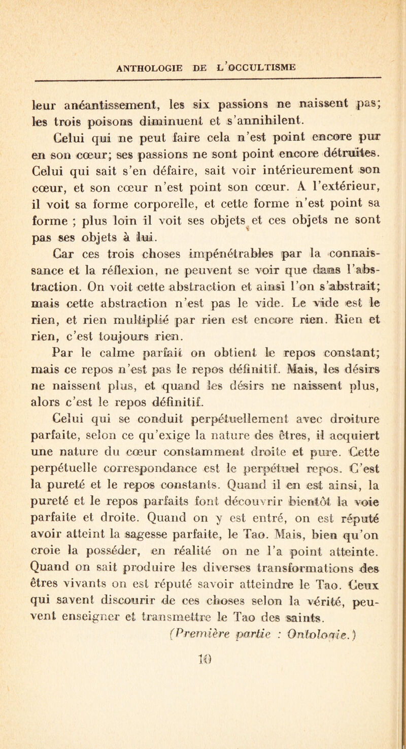 leur anéantissement, les six passions ne naissent pas; les trois poisons diminuent et s’annihilent. Celui qui ne peut faire cela n’est point encore pur en son cœur; ses passions ne sont point encore détruites. Celui qui sait s’en défaire, sait voir intérieurement son cœur, et son cœur n’est point son cœur. A l’extérieur, il voit sa forme corporelle, et cette forme n’est point sa forme ; plus loin il voit ses objets et ces objets ne sont pas ses objets à lui. Car ces trois choses impénétrables par la connais¬ sance et la réflexion, ne peuvent se voir que dams l’abs¬ traction. On voit cette abstraction et ainsi l’on s’abstrait; mais cette abstraction n’est pas le vide. Le vide est le rien, et rien multiplié par rien est eneore rien. Rien et rien, c’est toujours rien. Par le calme parfait on obtient le repos constant; mais ce repos n’est pas le repos définitif. Mais, les désirs ne naissent plus, et quand les désirs ne naissent plus, alors c’est le repos définitif. Celui qui se conduit perpétuellement avec droiture parfaite, selon ce qu’exige la nature des êtres, il acquiert une nature du cœur constamment droite et pure. Cette perpétuelle correspondance est le perpétuel repos. C’est la pureté et le repos constants. Quand il en est ainsi, la pureté et le repos parfaits font découvrir bientôt la voie parfaite et droite. Quand on y est entré, on est réputé avoir atteint la sagesse parfaite, le Tao. Mais, bien qu’on croie la posséder, en réalité on ne l’a point atteinte. Quand on sait produire les diverses transformations des êtres vivants on est réputé savoir atteindre le Tao. Ceux qui savent discourir de ces choses selon la vérité, peu¬ vent enseigner et transmettre le Tao des saints. (Première partie : Qntoloaie.)