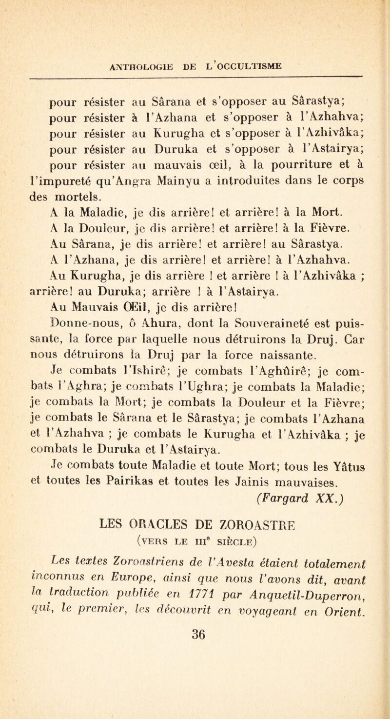 pour résister au Sârana et s’opposer au Sârastya; pour résister à l’Azhana et s’opposer à l’Azhahva; pour résister au Kurugha et s’opposer à l’Azhivâka; pour résister au Duruka et s’opposer à l’Astairya; pour résister au mauvais œil, à la pourriture et à l’impureté qu’Angra Mainyu a introduites dans le corps des mortels. A la Maladie, je dis arrière! et arrière! à la Mort. A la Douleur, je dis arrière! et arrière! à la Fièvre. Au Sârana, je dis arrière! et arrière! au Sârastya. A l’Azhana, je dis arrière! et arrière! à l’Azhahva. Au Kurugha, je dis arrière ! et arrière ! à l’Azhivâka ; arrière! au Duruka; arrière ! à l’Astairya. Au Mauvais Œil, je dis arrière! Donne-nous, ô Ahura, dont la Souveraineté est puis¬ sante, la force par laquelle nous détruirons la Druj. Car nous détruirons la Druj par la force naissante. Je combats l’Ishirê; je combats l’Aghûirê; je com¬ bats l’Agbra; je combats l’Ughra; je combats la Maladie; je combats la Mort; je combats la Douleur et la Fièvre; je combats le Sârana et le Sârastya; je combats l’Azhana et l’Azhahva ; je combats le Kurugha et l’Azhivâka ; je combats le Duruka et l’Astairya. Je combats toute Maladie et toute Mort; tous les Yâtus et toutes les Pairikas et toutes les Jainis mauvaises. (Fargard XX.) LES ORACLES DE ZOROASTRE (vers le IIIe siècle) Les textes Zoroastriens de VAvesta étaient totalement inconnus en Europe, ainsi que nous Vavons dit, avant la traduction publiée en 1/71 par Anquetil-Duperron, qui, le premier, les découvrit en voyageant en Orient.
