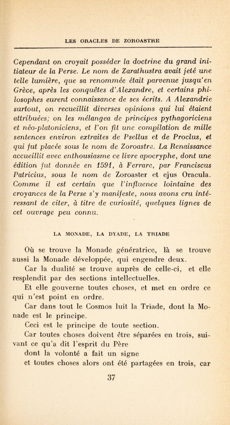 LES ORACLES DE ZOROASTRE Cependant on croyait posséder la doctrine du grand ini¬ tiateur de la Perse. Le nom de Zarathustra avait jeté une telle lumière, que sa renommée était parvenue jusqu'en Grèce, après les conquêtes d'Alexandre, et certains phi¬ losophes eurent connaissance de ses écrits. A Alexandrie surtout, on recueillit diverses opinions qui lui étaient attribuées; on les mélangea de principes pythagoriciens et néo-platoniciens, et l'on fit une compilation de mille sentences environ extraites de Psellus et de Proclus, et qui fut placée sous le nom de Zoroastre. La Renaissance accueillit avec enthousiasme ce livre apocryphe, dont une édition fut donnée en 1591, à Ferrare, par Franciscus Patricius, sous le nom de Zoroaster et ejus Oracula. Comme il est certain que l'influence lointaine des croyances de la Perse s'y manifeste, nous avons cru inté¬ ressant de citer, à titre de curiosité, quelques lignes de cet ouvrage peu connu. LA MONADE, LA DYADE, LA TRIADE Où se trouve la Monade génératrice, là se trouve aussi la Monade développée, qui engendre deux. Car la dualité se trouve auprès de celle-ci, et elle resplendit par des sections intellectuelles. Et elle gouverne toutes choses, et met en ordre ce qui n’est point en ordre. Car dans tout le Cosmos luit la Triade, dont la Mo¬ nade est le principe. Ceci est le principe de toute section. Car toutes choses doivent être séparées en trois, sui¬ vant ce qu’a dit l’esprit du Père dont la volonté a fait un signe et toutes choses alors ont été partagées en trois, car