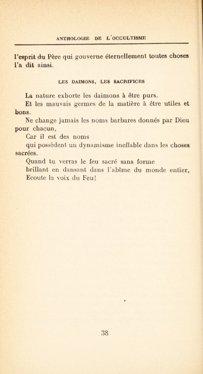Isesprit du Père qui gouverne éternellement toutes choses Fa dit ainsi LES DAIMONS, LES SACRIFICES La nature exhorte les daimons à être purs. Et les mauvais germes de la matière à être utiles et bons. Ne change jamais les noms barbares donnés par Dieu pour chacun, Car il est des noms qui possèdent un dynamisme ineffable dans les choses sacrées. Quand tu verras le feu sacré sans forme brillant en dansant dans l’abîme du monde entier. Ecoute ta voix du Feu!