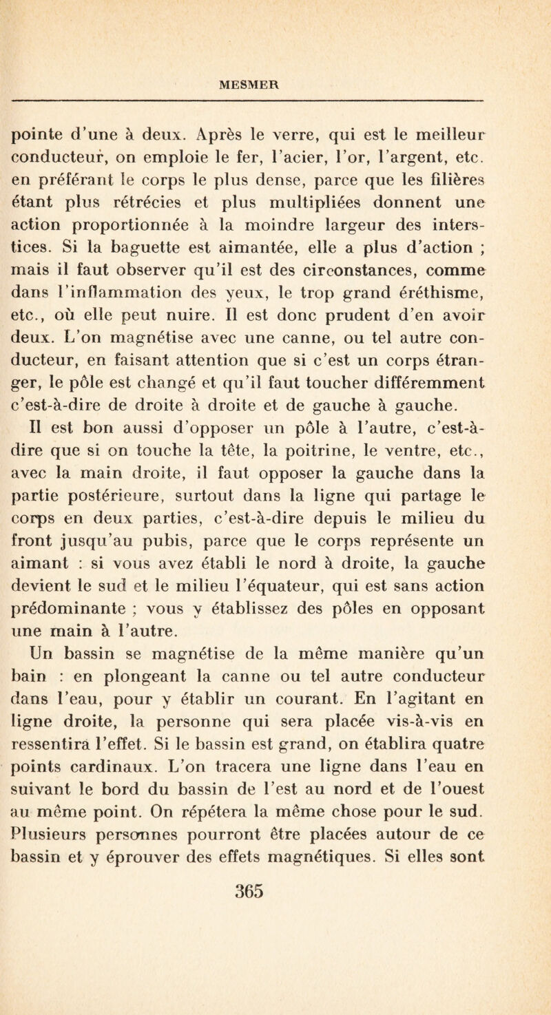 pointe d’une à deux. Après le verre, qui est le meilleur conducteur, on emploie le fer, l’acier, l’or, l’argent, etc. en préférant le corps le plus dense, parce que les filières étant plus rétrécies et plus multipliées donnent une action proportionnée à la moindre largeur des inters¬ tices. Si la baguette est aimantée, elle a plus d’action ; mais il faut observer qu’il est des circonstances, comme dans l’inflammation des yeux, le trop grand éréthisme, etc., où elle peut nuire. Il est donc prudent d’en avoir deux. L’on magnétise avec une canne, ou tel autre con¬ ducteur, en faisant attention que si c’est un corps étran¬ ger, le pôle est changé et qu’il faut toucher différemment c’est-à-dire de droite à droite et de gauche à gauche. Il est bon aussi d’opposer un pôle à l’autre, c’est-à- dire que si on touche la tête, la poitrine, le ventre, etc., avec la main droite, il faut opposer la gauche dans la partie postérieure, surtout dans la ligne qui partage le corps en deux parties, c’est-à-dire depuis le milieu du front jusqu’au pubis, parce que le corps représente un aimant : si vous avez établi le nord à droite, la gauche devient le sud et le milieu l’équateur, qui est sans action prédominante ; vous y établissez des pôles en opposant une main à l’autre. Un bassin se magnétise de la même manière qu’un bain : en plongeant la canne ou tel autre conducteur dans l’eau, pour y établir un courant. En l’agitant en ligne droite, la personne qui sera placée vis-à-vis en ressentira l’effet. Si le bassin est grand, on établira quatre points cardinaux. L’on tracera une ligne dans l’eau en suivant le bord du bassin de l’est au nord et de l’ouest au même point. On répétera la même chose pour le sud. Plusieurs personnes pourront être placées autour de ce bassin et y éprouver des effets magnétiques. Si elles sont