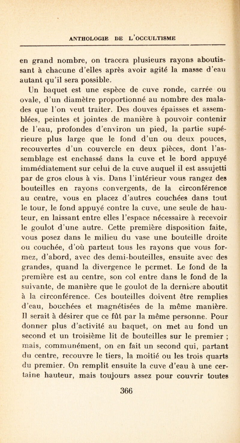 en grand nombre, on tracera plusieurs rayons aboutis¬ sant à chacune d’elles après avoir agité la masse d’eau autant qu’il sera possible. Un baquet est une espèce de cuve ronde, carrée ou ovale, d’un diamètre proportionné au nombre des mala¬ des que l’on veut traiter. Des douves épaisses et assem¬ blées, peintes et jointes de manière à pouvoir contenir de l’eau, profondes d’environ un pied, la partie supé¬ rieure plus large que le fond d’un ou deux pouces, recouvertes d’un couvercle en deux pièces, dont l’as¬ semblage est enchâssé dans la cuve et le bord appuyé immédiatement sur celui de la cuve auquel il est assujetti par de gros clous à vis. Dans l’intérieur vous rangez des bouteilles en rayons convergents, de la circonférence au centre, vous en placez d’autres couchées dans tout le tour, le fond appuyé contre la cuve, une seule de hau¬ teur, en laissant entre elles l’espace nécessaire à recevoir le goulot d’une autre. Cette première disposition faite, vous posez dans le milieu du vase une bouteille droite ou couchée, d’où partent tous les rayons que vous for¬ mez, d’abord, avec des demi-bouteilles, ensuite avec des grandes, quand la divergence le permet. Le fond de la première est au centre, son col entre dans le fond de la suivante, de manière que le goulot de la derniere aboutit à la circonférence. Ces bouteilles doivent être remplies d’eau, bouchées et magnétisées de la même manière. Il serait à désirer que ce fût par la même personne. Pour donner plus d’activité au baquet, on met au fond un second et un troisième lit de bouteilles sur le premier ; mais, communément, on en fait un second qui, partant du centre, recouvre le tiers, la moitié ou les trois quarts du premier. On remplit ensuite la cuve d’eau à une cer¬ taine hauteur, mais toujours assez pour couvrir toutes