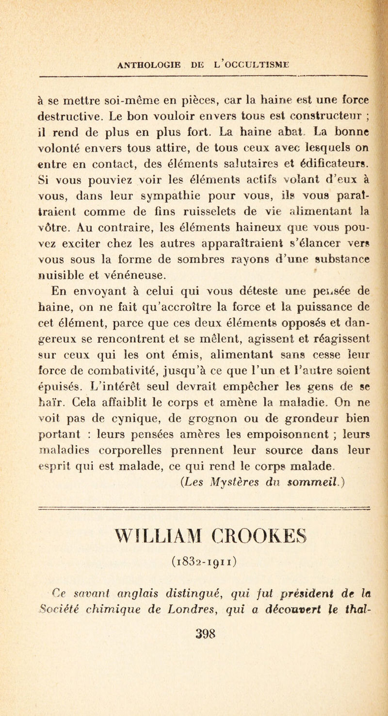 à se mettre soi-même en pièces, car la haine est une force destructive. Le bon vouloir envers tous est constructeur ; il rend de plus en plus fort. La haine abat La bonne volonté envers tous attire, de tous ceux avec lesquels on entre en contact, des éléments salutaires et édificateurs. Si vous pouviez voir les éléments actifs volant d’eux à vous, dans leur sympathie pour vous, ils vous paraî¬ traient comme de fins ruisselets de vie alimentant la vôtre. Au contraire, les éléments haineux que vous pou¬ vez exciter chez les autres apparaîtraient s’élancer vers vous sous la forme de sombres rayons d’une substance nuisible et vénéneuse. En envoyant à celui qui vous déteste une pensée de haine, on ne fait qu’accroître la force et la puissance de cet élément, parce que ces deux éléments opposés et dan¬ gereux se rencontrent et se mêlent, agissent et réagissent sur ceux qui les ont émis, alimentant sans cesse leur force de combativité, jusqu’à ce que l’un et l’autre soient épuisés. L’intérêt seul devrait empêcher les gens de se haïr. Cela affaiblit le corps et amène la maladie. On ne voit pas de cynique, de grognon ou de grondeur bien portant : leurs pensées amères les empoisonnent ; leurs maladies corporelles prennent leur source dans leur esprit qui est malade, ce qui rend le corps malade. (Les Mystères du sommeil.) WILLIAM CROOKES (1882-1911) Ce savant anglais distingué, qui fut président de la Société chimique de Londres, qui a découvert le thal-