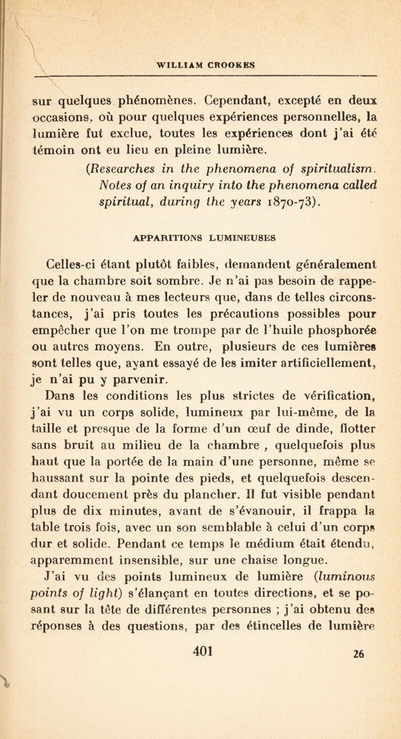 f \ ' \ V WILLIAM CROOKES sur quelques phénomènes. Cependant, excepté en deux occasions, où pour quelques expériences personnelles, la lumière fut exclue, toutes les expériences dont j’ai été témoin ont eu lieu en pleine lumière. (Researches in the phenomena of spiritualism. Notes of an inquiry into the phenomena called spiritual, during the years 1870-73). APPARITIONS LUMINEUSES Celles-ci étant plutôt faibles, demandent généralement que la chambre soit sombre. Je n’ai pas besoin de rappe¬ ler de nouveau à mes lecteurs que, dans de telles circons¬ tances, j’ai pris toutes les précautions possibles pour empêcher que l’on me trompe par de l’huile phosphorée ou autres moyens. En outre, plusieurs de ces lumières sont telles que, ayant essayé de les imiter artificiellement, je n’ai pu y parvenir. Dans les conditions les plus strictes de vérification, j’ai vu un corps solide, lumineux par lui-même, de la taille et presque de la forme d’un œuf de dinde, flotter sans bruit au milieu de la chambre , quelquefois plus haut que la portée de la main d’une personne, même se haussant sur la pointe des pieds, et quelquefois descen¬ dant doucement près du plancher. Il fut visible pendant plus de dix minutes, avant de s’évanouir, il frappa la table trois fois, avec un son semblable à celui d’un corps dur et solide. Pendant ce temps le médium était étendu, apparemment insensible, sur une chaise longue. J’ai vu des points lumineux de lumière (luminous points of light) s’élançant en toutes directions, et se po¬ sant sur la tête de différentes personnes ; j’ai obtenu des réponses à des questions, par des étincelles de lumière 26