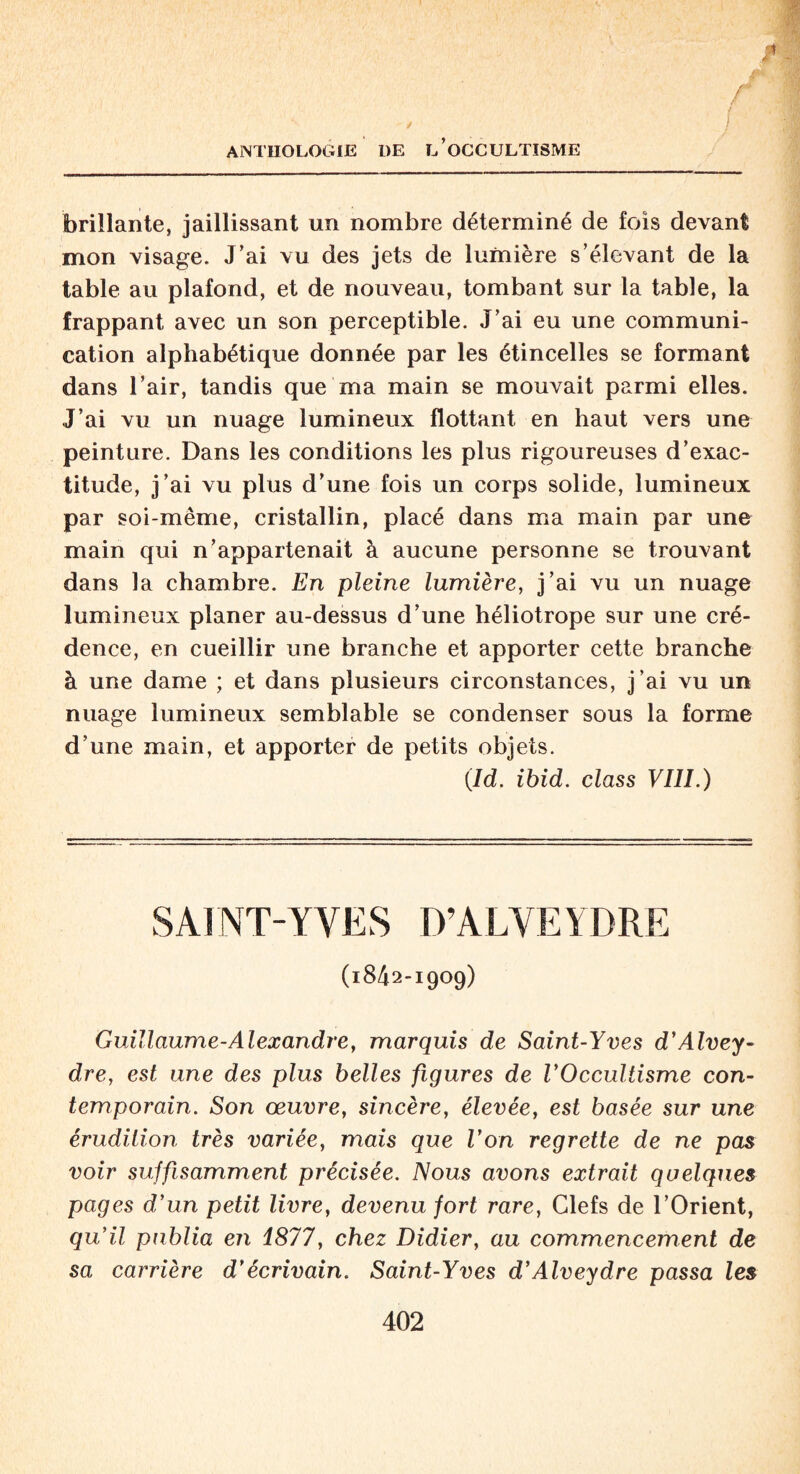 * f ) / J ANTHOLOGIE DE L’OCCULTISME brillante, jaillissant un nombre déterminé de fois devant mon visage. J’ai vu des jets de lumière s’élevant de la table au plafond, et de nouveau, tombant sur la table, la frappant avec un son perceptible. J’ai eu une communi¬ cation alphabétique donnée par les étincelles se formant dans l’air, tandis que ma main se mouvait parmi elles. J’ai vu un nuage lumineux flottant en haut vers une peinture. Dans les conditions les plus rigoureuses d’exac¬ titude, j’ai vu plus d’une fois un corps solide, lumineux par soi-même, cristallin, placé dans ma main par une main qui n’appartenait à aucune personne se trouvant dans la chambre. En pleine lumière, j’ai vu un nuage lumineux planer au-dessus d’une héliotrope sur une cré¬ dence, en cueillir une branche et apporter cette branche à une dame ; et dans plusieurs circonstances, j’ai vu un nuage lumineux semblable se condenser sous la forme d’une main, et apporter de petits objets. (Id. ibid, class VIII.) SAINT-YVES D’ALYEYDRE (1842-1909) Guillaume-Alexandre, marquis de Saint-Yves d’Alvey- dre, est une des plus belles figures de VOccultisme con¬ temporain. Son œuvre, sincère, élevée, est basée sur une érudition très variée, mais que Von regrette de ne pas voir suffisamment précisée. Nous avons extrait quelques pages d’un petit livre, devenu fort rare, Clefs de l’Orient, qu’il publia en 1877, chez Didier, au commencement de sa carrière d’écrivain. Saint-Yves d’Alveydre passa les