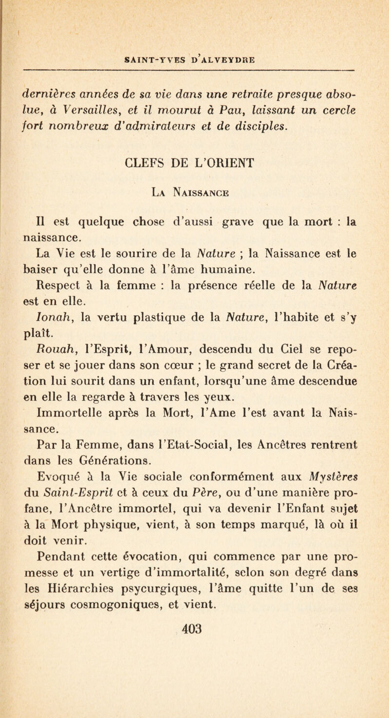 dernières années de sa vie dans une retraite presque abso¬ lue, à Versailles, et il mourut à Pau, laissant un cercle fort nombreux d’admirateurs et de disciples. CLEFS DE L ORIENT La Naissance Il est quelque chose d’aussi grave que la mort : la naissance. La Vie est le sourire de la Nature ; la Naissance est le baiser qu’elle donne à l’âme humaine. Respect à la femme : la présence réelle de la Nature est en elle. Ionah, la vertu plastique de la Nature, l’habite et s’y plaît. Rouah, l’Esprit, l’Amour, descendu du Ciel se repo¬ ser et se jouer dans son cœur ; le grand secret de la Créa¬ tion lui sourit dans un enfant, lorsqu’une âme descendue en elle la regarde à travers les yeux. Immortelle après la Mort, l’Ame l’est avant la Nais¬ sance. Par la Femme, dans l’Etat-Social, les Ancêtres rentrent dans les Générations. Evoqué à la Vie sociale conformément aux Mystères du Saint-Esprit et à ceux du Père, ou d’une manière pro¬ fane, l’Ancêtre immortel, qui va devenir l’Enfant sujet à la Mort physique, vient, à son temps marqué, là où il doit venir. Pendant cette évocation, qui commence par une pro¬ messe et un vertige d’immortalité, selon son degré dans les Hiérarchies psycurgiques, l’âme quitte l’un de ses séjours cosmogoniques, et vient.