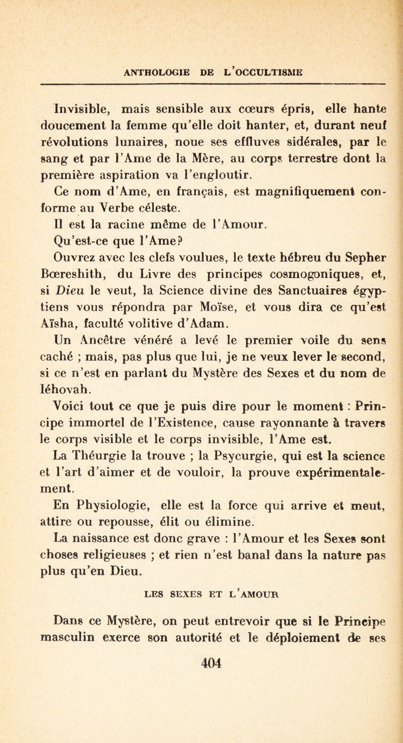 Invisible, mais sensible aux coeurs épris, elle hante doucement la femme qu'elle doit hanter, et, durant neuf révolutions lunaires, noue ses effluves sidérales, par le sang et par l’Ame de la Mère, au corps terrestre dont la première aspiration va l’engloutir. Ce nom d’Ame, en français, est magnifiquement con¬ forme au Verbe céleste. Il est la racine même de l’Amour. Qu’est-ce que l’Ame? Ouvrez avec les clefs voulues, le texte hébreu du Sepher Bœreshith, du Livre des principes cosmogoniques, et, si Dieu le veut, la Science divine des Sanctuaires égyp¬ tiens vous répondra par Moïse, et vous dira ce qu’est Aïsha, faculté volitive d’Adam. Un Ancêtre vénéré a levé le premier voile du 9ens caché ; mais, pas plus que lui, je ne veux lever le second, si ce n’est en parlant du Mystère des Sexes et du nom de Iéhovah. Voici tout ce que je puis dire pour le moment : Prin¬ cipe immortel de l’Existence, cause rayonnante à travers le corps visible et le corps invisible, l’Ame est. La Théurgie la trouve ; la Psycurgie, qui est la science et l’art d’aimer et de vouloir, la prouve expérimentale¬ ment. En Physiologie, elle est la force qui arrive et meut, attire ou repousse, élit ou élimine. La naissance est donc grave : l’Amour et les Sexes sont choses religieuses ; et rien n’est banal dans la nature pas plus qu’en Dieu. LES SEXES ET L’AMOUR Dans ce Mystère, on peut entrevoir que si le Principe masculin exerce son autorité et le déploiement de ses