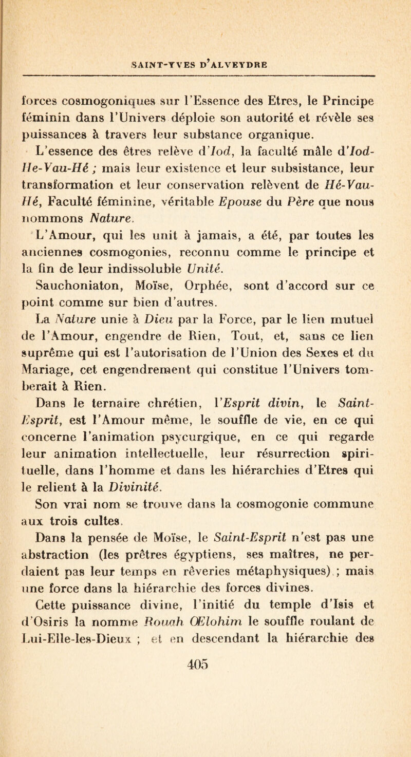 forces cosmogoniques sur l’Essence des Etres, le Principe féminin dans l’Univers déploie son autorité et révèle ses puissances à travers leur substance organique. L’essence des êtres relève d’Jod, la faculté mâle d’/od- Ile-Vau-Hé ; mais leur existence et leur subsistance, leur transformation et leur conservation relèvent de Hé-Vau- Héy Faculté féminine, véritable Epouse du Père que nous nommons Nature. L’Amour, qui les unit à jamais, a été, par toutes les anciennes cosmogonies, reconnu comme le principe et la fin de leur indissoluble Unité. Sauchoniaton, Moïse, Orphée, sont d’accord sur ce point comme sur bien d’autres. La Nature unie à Dieu par la Force, par le lien mutuel de l’Amour, engendre de Rien, Tout, et, sans ce lien suprême qui est l’autorisation de l’Union des Sexes et du Mariage, cet engendrement qui constitue T Univers tom¬ berait à Rien. Dans le ternaire chrétien, l’Esprit divin, le Saint- Esprit, est l’Amour même, le souffle de vie, en ce qui concerne l’animation psycurgique, en ce qui regarde leur animation intellectuelle, leur résurrection spiri¬ tuelle, dans l’homme et dans les hiérarchies d’Etres qui le relient à la Divinité. Son vrai nom se trouve dans la cosmogonie commune aux trois cultes. Dans la pensée de Moïse, le Saint-Esprit n’est pas une abstraction (les prêtres égyptiens, ses maîtres, ne per¬ daient pas leur temps en rêveries métaphysiques) ; mais une force dans la hiérarchie des forces divines. Cette puissance divine, l’initié du temple d’Isis et d'Osiris la nomme Rouah GElohim le souffle roulant de Lui-Elle-les-Dieux ; et en descendant la hiérarchie des