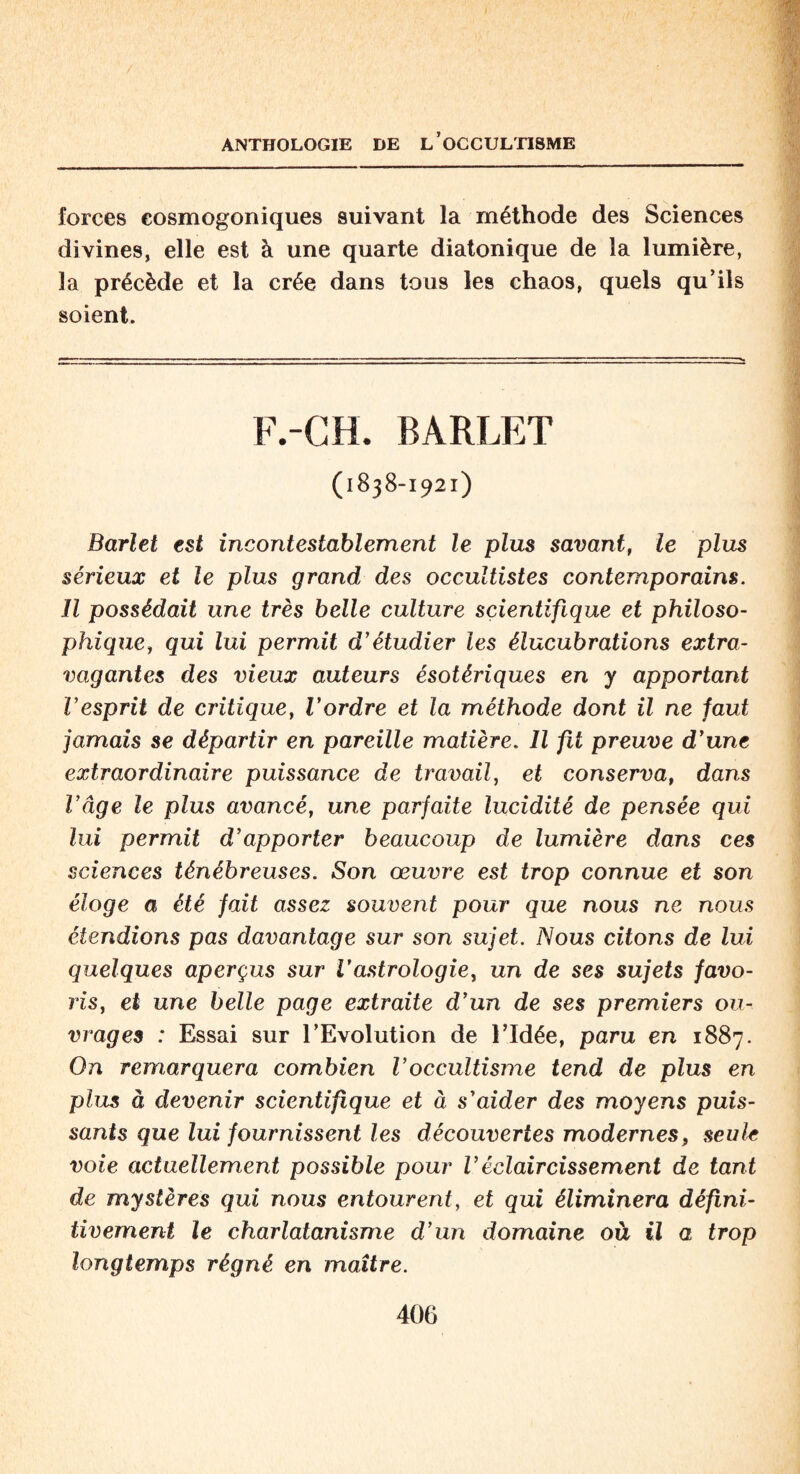 forces cosmogoniques suivant la méthode des Sciences divines, elle est à une quarte diatonique de la lumière, la précède et la crée dans tous les chaos, quels qu’ils soient. F.-CH. BARLET (1838-1921) Barlet est incontestablement le plus savant, le plus sérieux et le plus grand des occultistes contemporains. Il possédait une très belle culture scientifique et philoso- phique, qui lui permit d’étudier les élucubrations extra¬ vagantes des vieux auteurs ésotériques en y apportant l’esprit de critique, l’ordre et la méthode dont il ne faut jamais se départir en pareille matière. Il fit preuve d’une extraordinaire puissance de travail, et conserva, dans l’âge le plus avancé, une parfaite lucidité de pensée qui lui permit d’apporter beaucoup de lumière dans ces sciences ténébreuses. Son œuvre est trop connue et son éloge a été fait assez souvent pour que nous ne nous étendions pas davantage sur son sujet. Nous citons de lui quelques aperçus sur Vastrologie, un de ses sujets favo- ris, et une belle page extraite d’un de ses premiers ou¬ vrages : Essai sur l’Evolution de l’Idée, paru en 1887. On remarquera combien l’occultisme tend de plus en pim à devenir scientifique et à s’aider des moyens puis¬ sants que lui fournissent les découvertes modernes, seule voie actuellement possible pour Véclaircissement de tant de mystères qui nous entourent, et qui éliminera défini¬ tivement le charlatanisme d’un domaine où il a trop longtemps régné en maître.