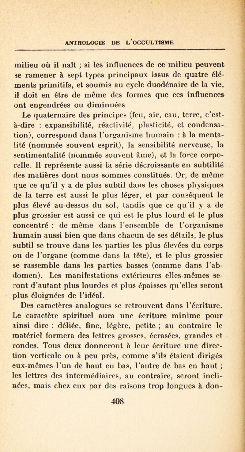 milieu où il naît ; si les influences de ce milieu peuvent se ramener à sept types principaux issus de quatre élé¬ ments primitifs* et soumis au cycle duodénaire de la vie, il doit en être de même des formes que ces influences ont engendrées ou diminuées Le quaternaire des principes (feu, air, eau, terre, c’est- à-dire : expansibilité, réactivité, plasticité, et condensa¬ tion), correspond dans l’organisme humain : à la menta¬ lité (nommée souvent esprit), la sensibilité nerveuse, la sentimentalité (nommée souvent âme), et la force corpo¬ relle. Il représente aussi la série décroissante en subtilité des matières dont nous sommes constitués. Or, de même que ce qu’il y a de plus subtil dans les choses physiques de la terre est aussi le plus léger, et par conséquent le plus élevé au-dessus du sol, tandis que ce qu’il y a de plus grossier est aussi ce qui est le plus lourd et le plus concentré : de même dans l’ensemble de l'organisme humain aussi bien que dans chacun de ses détails, le plus subtil se trouve dans les parties les plus élevées du corps ou de l’organe (comme dans la tête), et le plus grossier se rassemble dans les parties basses (comme dans l’ab¬ domen). Les manifestations extérieures elles-mêmes se¬ ront d’autant plus lourdes et plus épaisses qu’elles seront plus éloignées de l’idéal. Des caractères analogues se retrouvent dans l’écriture. Le caractère spirituel aura une écriture minime pour ainsi dire : déliée, fine, légère, petite ; au contraire le matériel formera des lettres grosses, écrasées, grandes et rondes. Tous deux donneront à leur écriture une direc¬ tion verticale ou à peu près, comme s’ils étaient dirigés eux-mêmes l’un de haut en bas, l’autre de bas en haut ; les lettres des intermédiaires, au contraire, seront incli¬ nées, mais chez eux par des raisons trop longues à don-