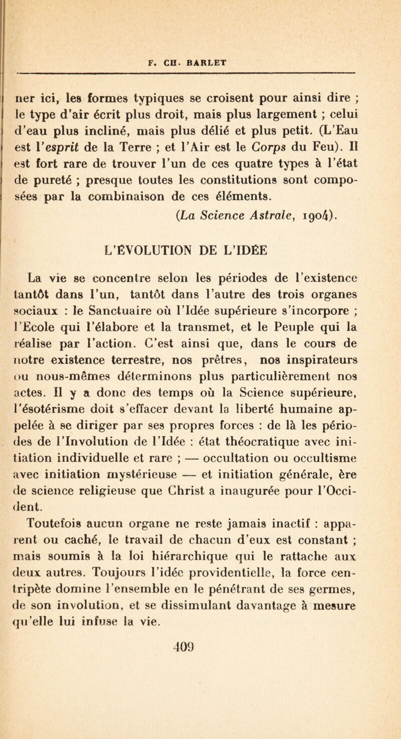 ner ici, les formes typiques se croisent pour ainsi dire ; le type d’air écrit plus droit, mais plus largement ; celui d’eau plus incliné, mais plus délié et plus petit. (L’Eau est l’esprit de la Terre ; et l’Air est le Corps du Feu). Il est fort rare de trouver l’un de ces quatre types à l’état de pureté ; presque toutes les constitutions sont compo¬ sées par la combinaison de ces éléments. (La Science Astrale, 1904). L’ÉVOLUTION DE L’IDÉE La vie se concentre selon les périodes de l’existence tantôt dans l’un, tantôt dans l’autre des trois organes sociaux : le Sanctuaire où l’Idée supérieure s’incorpore ; l’Ecole qui l’élabore et la transmet, et le Peuple qui la réalise par Faction. C’est ainsi que, dans le cours de notre existence terrestre, nos prêtres, nos inspirateurs ou nous-mêmes déterminons plus particulièrement nos actes. 11 y a donc des temps où la Science supérieure, l’ésotérisme doit s’effacer devant la liberté humaine ap¬ pelée à se diriger par ses propres forces : de là les pério¬ des de 1’Involution de l’Idée : état théocratique avec ini¬ tiation individuelle et rare ; — occultation ou occultisme avec initiation mystérieuse — et initiation générale, ère de science religieuse que Christ a inaugurée pour l’Occi¬ dent. Toutefois aucun organe ne reste jamais inactif : appa¬ rent ou caché, le travail de chacun d’eux est constant ; mais soumis à la loi hiérarchique qui le rattache aux deux autres. Toujours l’idée providentielle, la force cen¬ tripète domine l’ensemble en le pénétrant de ses germes, de son involution, et se dissimulant davantage à mesure qu’elle lui infuse la vie.
