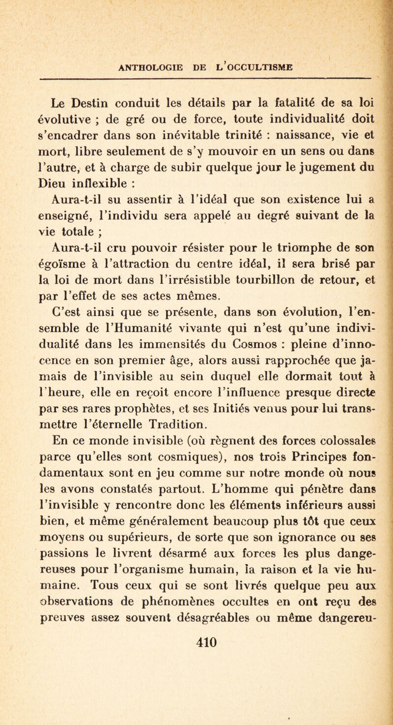Le Destin conduit les détails par la fatalité de sa loi évolutive ; de gré ou de force, toute individualité doit s’encadrer dans son inévitable trinité : naissance, vie et mort, libre seulement de s’y mouvoir en un sens ou dans l’autre, et à charge de subir quelque jour le jugement du Dieu inflexible : Aura-t-il su assentir à l’idéal que son existence lui a enseigné, l’individu sera appelé au degré suivant de la vie totale ; Àura-t-il cru pouvoir résister pour le triomphe de son égoïsme à l’attraction du centre idéal, il sera brisé par la loi de mort dans l’irrésistible tourbillon de retour, et par l’effet de ses actes mêmes. C’est ainsi que se présente, dans son évolution, l’en¬ semble de l’Humanité vivante qui n’est qu’une indivi¬ dualité dans les immensités du Cosmos : pleine d’inno¬ cence en son premier âge, alors aussi rapprochée que ja¬ mais de l’invisible au sein duquel elle dormait tout à l'heure, elle en reçoit encore l’influence presque directe par ses rares prophètes, et ses Initiés venus pour lui trans¬ mettre l’éternelle Tradition. En ce monde invisible (où régnent des forces colossales parce qu’elles sont cosmiques), nos trois Principes fon¬ damentaux sont en jeu comme sur notre monde où nous les avons constatés partout. L’homme qui pénètre dans l’invisible y rencontre donc les éléments inférieurs aussi bien, et même généralement beaucoup plus tôt que ceux moyens ou supérieurs, de sorte que son ignorance ou ses passions le livrent désarmé aux forces les plus dange¬ reuses pour l’organisme humain, la raison et la vie hu¬ maine. Tous ceux qui se sont livrés quelque peu aux observations de phénomènes occultes en ont reçu des preuves assez souvent désagréables ou même dangereu-