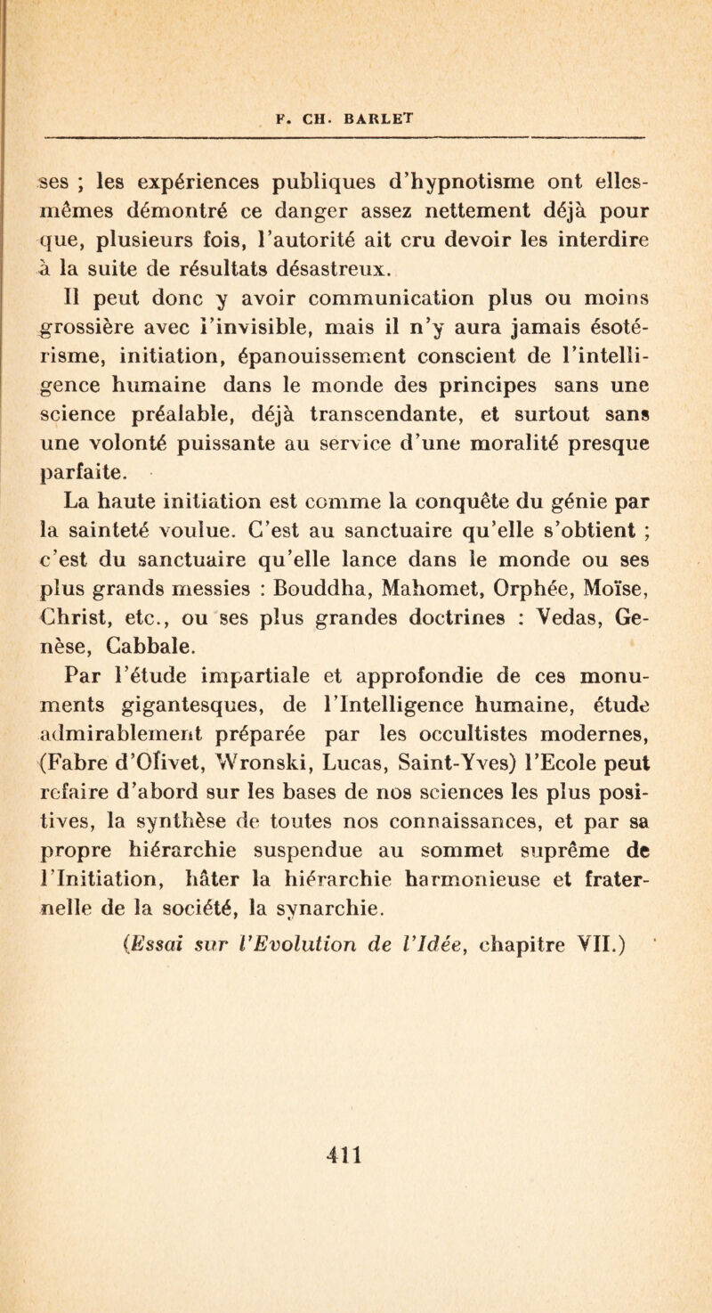 ses ; les expériences publiques d’hypnotisme ont elles- mêmes démontré ce danger assez nettement déjà pour que, plusieurs fois, l’autorité ait cru devoir les interdire à la suite de résultats désastreux. Il peut donc y avoir communication plus ou moins grossière avec l’invisible, mais il n’y aura jamais ésoté¬ risme, initiation, épanouissement conscient de l’intelli¬ gence humaine dans le monde des principes sans une science préalable, déjà transcendante, et surtout sans une volonté puissante au service d’une moralité presque parfaite. La haute initiation est comme la conquête du génie par la sainteté voulue. C’est au sanctuaire qu’elle s’obtient ; c’est du sanctuaire qu’elle lance dans le monde ou ses plus grands messies : Bouddha, Mahomet, Orphée, Moïse, Christ, etc., ou ses plus grandes doctrines : Vedas, Ge¬ nèse, Cabbale. Par l’étude impartiale et approfondie de ces monu¬ ments gigantesques, de l’Intelligence humaine, étude admirablement préparée par les occultistes modernes, (Fabre d’Ofivet, Wronski, Lucas, Saint-Yves) l’Ecole peut refaire d’abord sur les bases de nos sciences les plus posi¬ tives, la synthèse de toutes nos connaissances, et par sa propre hiérarchie suspendue au sommet suprême de l’Initiation, hâter la hiérarchie harmonieuse et frater¬ nelle de la société, la svnarchie. (Essai sur l'Evolution de Vidée, chapitre VII.)