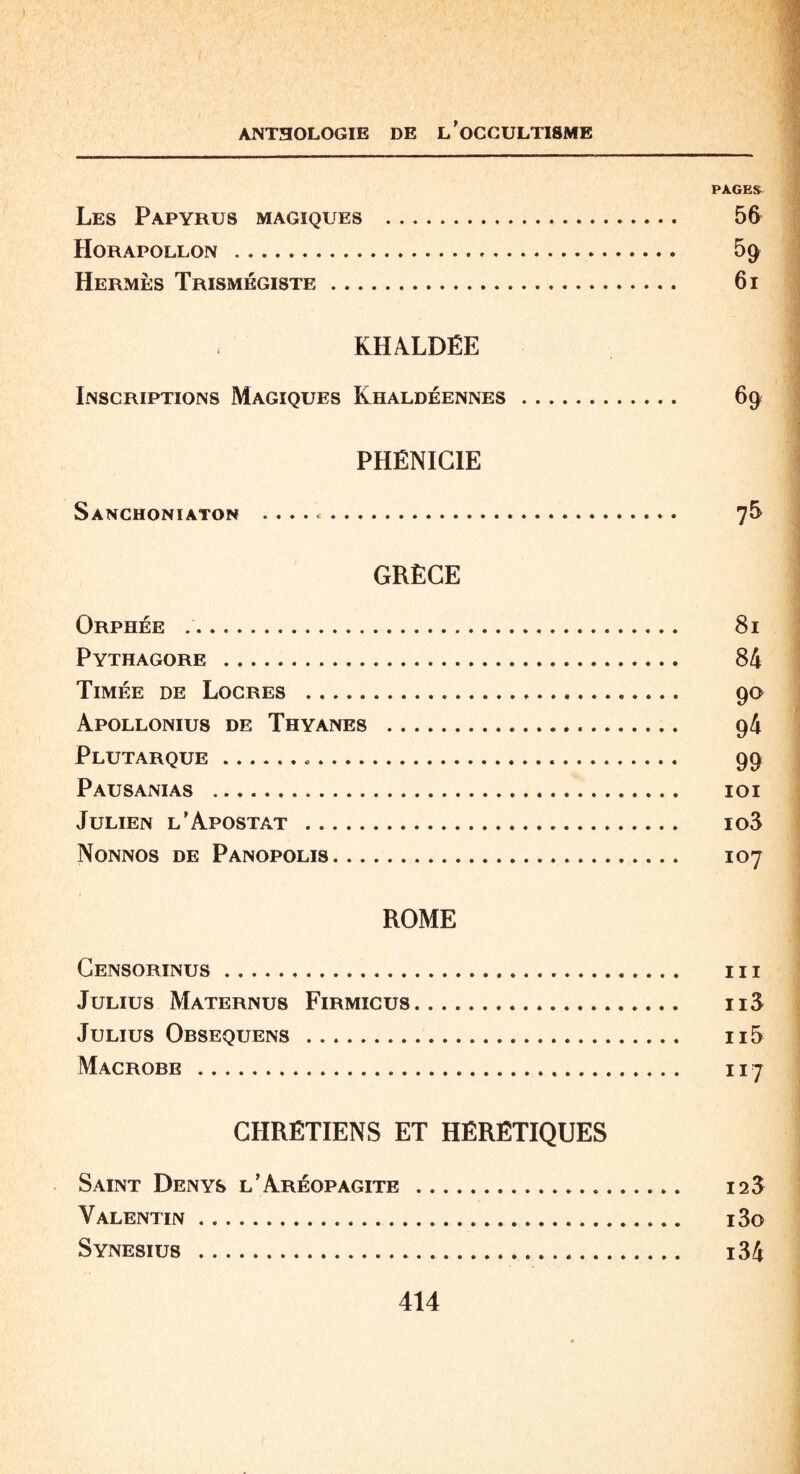 PAGES Les Papyrus magiques . 56 Horapollon . 5g Hermès Trismégiste. 61 KHALDËE Inscriptions Magiques Khaldéennes. 69 PHÉNICIE Sanchoniaton .. 76 GRÈCE Orphée .. 81 Pythagore . 84 Timée de Locres . 90 Apollonius de Thyanes . 94 Plutarque... 99 Pausanias . 101 Julien l’Apostat . io3 Nonnos de Panopolis. 107 ROME Censorinus. III Julius Maternus Firmicus... n3 Julius Obsequens . n5 Macrobe. 117 CHRÉTIENS ET HÉRÉTIQUES Saint Denys l’Aréopagite . 12$ Valentin. i3o Synesius . i34