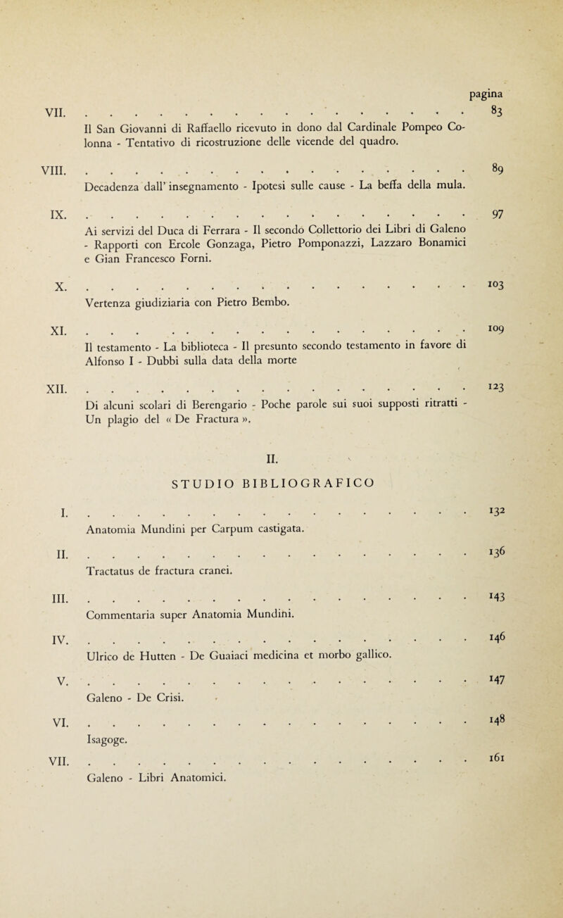 pagina Il San Giovanni di Raffaello ricevuto in dono dal Cardinale Pompeo Co¬ lonna - Tentativo di ricostruzione delle vicende del quadro. Vili. Decadenza dall’ insegnamento - Ipotesi sulle cause - La beffa della mula. 89 IX.97 Ai servizi del Duca di Ferrara - Il secondo Collettorio dei Libri di Galeno - Rapporti con Ercole Gonzaga, Pietro Pomponazzi, Lazzaro Bonamici e Gian Francesco Forni. ..103 Vertenza giudiziaria con Pietro Bembo. Il testamento - La biblioteca - Il presunto secondo testamento in favore di Alfonso I - Dubbi sulla data della morte XII.123 Di alcuni scolari di Berengario - Poche parole sui suoi supposti ritratti - Un plagio del « De Fractura ». IL STUDIO BIBLIOGRAFICO I . Anatomia Mundini per Carpum castigata. II . Tractatus de fractura cranei. Ili. Commentaria super Anatomia Mundini. IV. Ulrico de Hutten - De Guaiaci medicina et morbo gallico. V . Galeno - De Crisi. VI . Isagoge. VII. Galeno - Libri Anatomici. 132 136 143 146 147 148 161