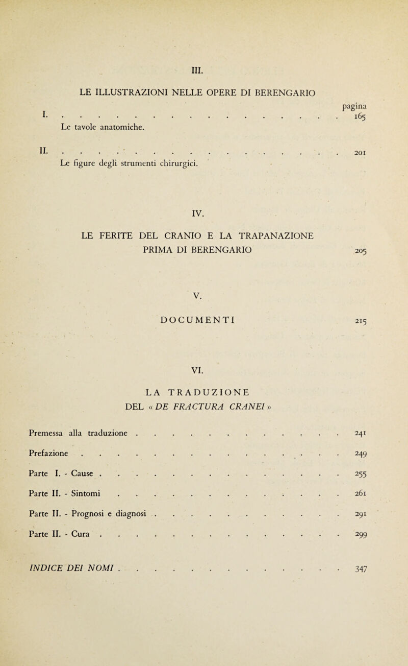 LE ILLUSTRAZIONI NELLE OPERE DI BERENGARIO I . Le tavole anatomiche, II . Le figure degli strumenti chirurgici. pagina 165 201 IV. LE FERITE DEL CRANIO E LA TRAPANAZIONE PRIMA DI BERENGARIO 205 V. DOCUMENTI VI. LA TRADUZIONE DEL «DE FRACTURA CRANEl » Premessa alla traduzione.241 Prefazione.249 Parte I. - Cause.255 Parte II. - Sintomi.261 Parte II. - Prognosi e diagnosi.291 Parte II. - Cura.299 INDICE DEI NOMI . 347