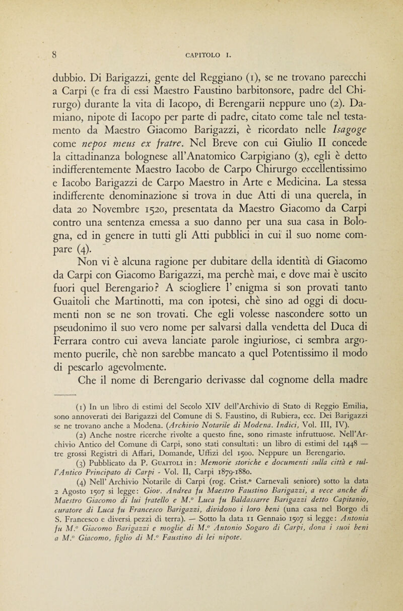 dubbio. Di Barigazzi, gente del Reggiano (i), se ne trovano parecchi a Carpi (e fra di essi Maestro Faustino barbitonsore, padre del Chi¬ rurgo) durante la vita di Iacopo, di Berengarii neppure uno (2). Da¬ miano, nipote di Iacopo per parte di padre, citato come tale nel testa¬ mento da Maestro Giacomo Barigazzi, è ricordato nelle Isagoge come nepos meus ex fratre. Nel Breve con cui Giulio II concede la cittadinanza bolognese alFAnatomico Carpigiano (3), egli è detto indifferentemente Maestro lacobo de Carpo Chirurgo eccellentissimo e lacobo Barigazzi de Carpo Maestro in Arte e Medicina. La stessa indifferente denominazione si trova in due Atti di una querela, in data 20 Novembre 1520, presentata da Maestro Giacomo da Carpi contro una sentenza emessa a suo danno per una sua casa in Bolo¬ gna, ed in genere in tutti gli Atti pubblici in cui il suo nome com- pare (4). Non vi è alcuna ragione per dubitare della identità di Giacomo da Carpi con Giacomo Barigazzi, ma perchè mai, e dove mai è uscito fuori quel Berengario.^ A sciogliere P enigma si son provati tanto Guaitoli che Martinotti, ma con ipotesi, chè sino ad oggi di docu¬ menti non se ne son trovati. Che egli volesse nascondere sotto un pseudonimo il suo vero nome per salvarsi dalla vendetta del Duca di Ferrara contro cui aveva lanciate parole ingiuriose, ci sembra argo¬ mento puerile, chè non sarebbe mancato a quel Potentissimo il modo di pescarlo agevolmente. Che il nome di Berengario derivasse dal cognome della madre (1) In un libro di estimi del Secolo XIV dell’Archivio di Stato di Reggio Emilia, sono annoverati dei Barigazzi del Comune di S. Faustino, di Rubiera, ecc. Dei Barigazzi se ne trovano anche a Modena. (Archivio Notarile di Modena. Indici, Voi. Ili, IV). (2) Anche nostre ricerche rivolte a questo fine, sono rimaste infruttuose. Nell’Ar¬ chivio Antico del Comune di Carpi, sono stati consultati: un libro di estimi del 1448 — tre grossi Registri di Affari, Domande, Uffizi del 1500. Neppure un Berengario. (3) Pubblicato da P. Guaitoli in: Memorie storiche e documenti sulla città e sul¬ l’Antico Principato di Carpi - Voi. II, Carpi 1879-1880. (4) Nell’ Archivio Notarile di Carpi (rog. Crist.» Carnevali seniore) sotto la data 2 Agosto 1507 si legge: Giov. Andrea fu Maestro Faustino Barigazzi, a vece anche di Maestro Giacomo di lui fratello e M.° Luca fu Baldassarre Barigazzi detto Capitanio, curatore di Luca fu Francesco Barigazzi, dividono i loro beni (una casa nel Borgo di S. Francesco e diversi, pezzi di terra). — Sotto la data ii Gennaio 1507 si legge: Antonia fu M.° Giacomo Barigazzi e moglie di M.° Antonio Sogaro di Carpi, dona i suoi beni a M.° Giacomo, figlio di M.° Faustino di lei nipote.