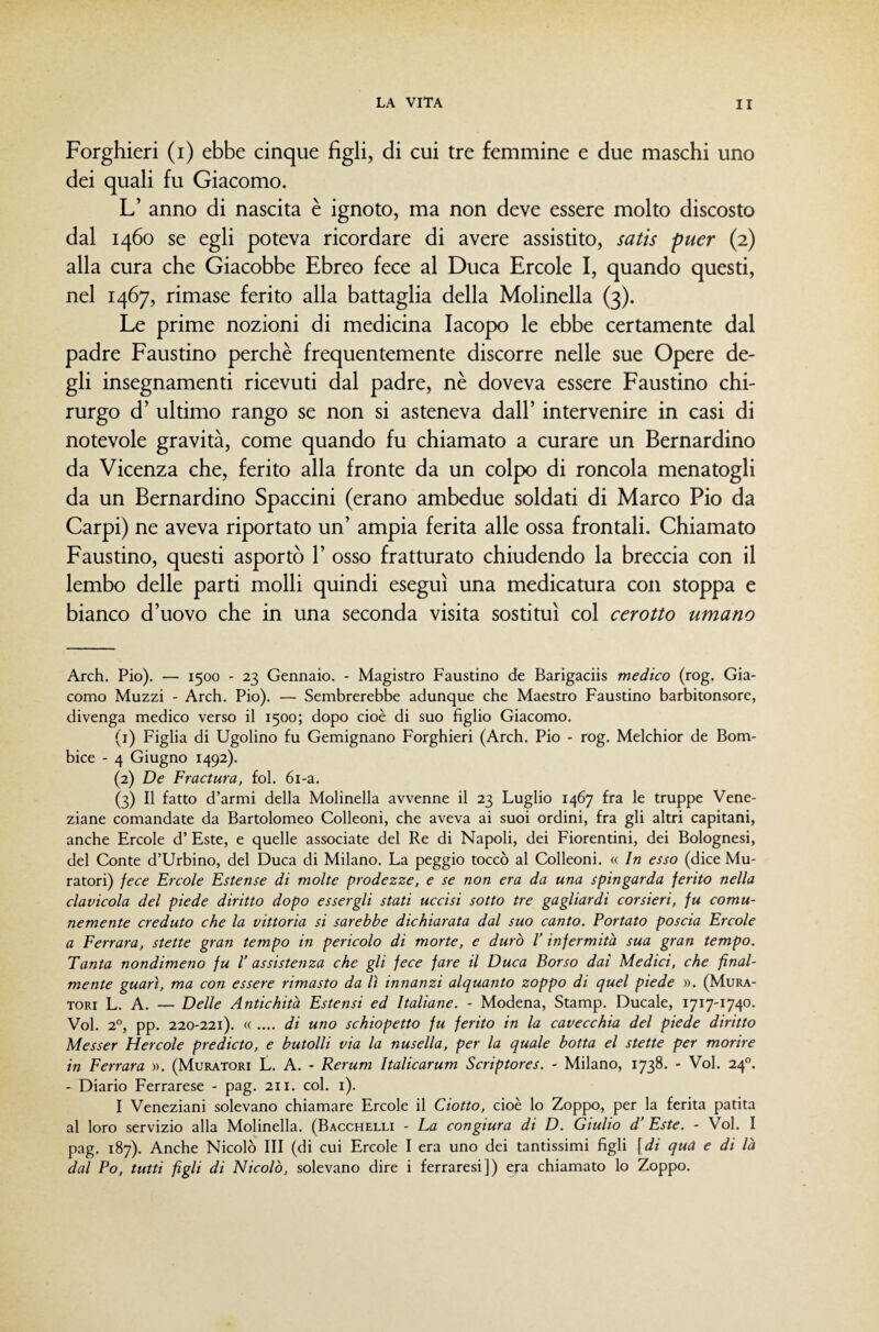 Forghieri (i) ebbe cinque figli, di cui tre femmine e due maschi uno dei quali fu Giacomo. L’ anno di nascita è ignoto, ma non deve essere molto discosto dal 1460 se egli poteva ricordare di avere assistito, satis puer (2) alla cura che Giacobbe Ebreo fece al Duca Ercole I, quando questi, nel 1467, rimase ferito alla battaglia della Molinella (3). Le prime nozioni di medicina Iacopo le ebbe certamente dal padre Faustino perchè frequentemente discorre nelle sue Opere de¬ gli insegnamenti ricevuti dal padre, nè doveva essere Faustino chi¬ rurgo d’ ultimo rango se non si asteneva dall’ intervenire in casi di notevole gravità, come quando fu chiamato a curare un Bernardino da Vicenza che, ferito alla fronte da un colpo di roncola menatogli da un Bernardino Spaccini (erano ambedue soldati di Marco Pio da Carpi) ne aveva riportato un’ ampia ferita alle ossa frontali. Chiamato Faustino, questi asportò 1’ osso fratturato chiudendo la breccia con il lembo delle parti molli quindi eseguì una medicatura con stoppa e bianco d’uovo che in una seconda visita sostituì col cerotto umano Arch. Pio). — 1500 - 23 Gennaio. - Magistro Faustino de Barigaciis medico (rog. Gia¬ como Muzzi - Arch. Pio). — Sembrerebbe adunque che Maestro Faustino barbitonsore, divenga medico verso il 1500; dopo cioè di suo figlio Giacomo. (1) Figlia di Ugolino fu Gemignano Forghieri (Arch. Pio - rog. Melchior de Bom¬ bice - 4 Giugno 1492). (2) De Fractura, fol. 6i-a. (3) Il fatto d’armi della Molinella avvenne il 23 Luglio 1467 fra le truppe Vene¬ ziane comandate da Bartolomeo Colleoni, che aveva ai suoi ordini, fra gli altri capitani, anche Ercole d’ Este, e quelle associate del Re di Napoli, dei Fiorentini, dei Bolognesi, del Conte d’Urbino, del Duca di Milano. La peggio toccò al Colleoni. « In esso (dice Mu¬ ratori) fece Ercole Estense di molte prodezze, e se non era da una spingarda ferito nella clavicola del piede diritto dopo essergli stati uccisi sotto tre gagliardi corsieri, fu comu¬ nemente creduto che la vittoria si sarebbe dichiarata dal suo canto. Portato poscia Ercole a Ferrara, stette gran tempo in pericolo di morte, e durò l’infermità sua gran tempo. Tanta nondimeno fu V assistenza che gli fece fare il Duca Borso dai Medici, che final¬ mente guari, ma con essere rimasto da lì innanzi alquanto zoppo di quel piede ». (Mura¬ tori L. A. — Delle Antichità Estensi ed Italiane. - Modena, Stamp. Ducale, 1717-1740. Voi. 2°, pp. 220-221). « .... di uno schiopetto fu ferito in la cavecchia del piede diritto Messer Hercole predicto, e butolli via la nusella, per la quale botta el stette per morire in Ferrara ». (Muratori L. A. - Rerum Italicarum Scriptores. - Milano, 1738. - Voi. 24. - Diario Ferrarese - pag. 211. col. i). I Veneziani solevano chiamare Ercole il Ciotto, cioè lo Zoppo, per la ferita patita al loro servizio alla Molinella. (Bacchelli - La congiura di D. Giulio d' Este. - Voi. I pag. 187). Anche Nicolò III (di cui Ercole I era uno dei tantissimi figli [di qua e di là dal Po, tutti figli di Nicolò, solevano dire i ferraresi]) eja chiamato lo Zoppo.