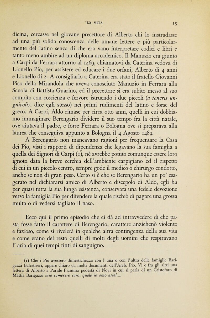 dicina, cercasse nel giovane precettore di Alberto chi lo instradasse ad una più solida conoscenza delle umane lettere e più particolar¬ mente del latino senza di che era vano interpretare codici e libri e tanto meno ambire ad un diploma accademico. Il Manuzio era giunto a Carpi da Ferrara attorno al 1469, chiamatovi da Caterina vedova di Lionello Pio, per assistere ed educare i due orfani, Alberto di 4 anni e Lionello di 2. A consigliarlo a Caterina era stato il fratello Giovanni Pico della Mirandola che aveva conosciuto Manuzio in Ferrara alla Scuola di Battista Guarino, ed il precettore si era subito messo al suo compito con coscienza e fervore istruendo i due piccoli {a teneris un- guicolis, dice egli stesso) nei primi rudimenti del latino e forse del greco. A Carpi, Aldo rimase per circa otto anni, quelli in cui dobbia¬ mo immaginare Berengario dividere il suo tempo fra la città natale, ove aiutava il padre, e forse Ferrara o Bologna ove si preparava alla laurea che conseguiva appunto a Bologna il 4 Agosto 1489. A Berengario non mancavano ragioni per frequentare la Casa dei Pio, visti i rapporti di dipendenza che legavano la sua famiglia a quella dei Signori di Carpi (i), nè avrebbe potuto comunque essere loro ignoto data la breve cerchia dell’ambiente carpigiano ed il rispetto di cui in un piccolo centro, sempre gode il medico o chirurgo condotto, anche se non di gran peso. Certo si è che se Berengario ha un po’ esa¬ gerato nel dichiararsi amico di Alberto e discepolo di Aldo, egli ha per quasi tutta la sua lunga esistenza, conservata una fedele devozione verso la famiglia Pio per difendere la quale rischiò di pagare una grossa multa o di vedersi tagliato il naso. Ecco qui il primo episodio che ci dà ad intravvedere di che pa¬ sta fosse fatto il carattere di Berengario, carattere anzichenò violento e fazioso, come si rivelerà in qualche altra contingenza della sua vita e come erano del resto quelli di molti degli uomini che respiravano 1’ aria di quei tempi tinti di sanguigno. (i) Che i Pio avessero dimestichezza con 1’ una o con 1’ altra delle famiglie Bari¬ gazzi Balestrieri, appare chiaro da molti documenti dell’Arch. Pio. Vi è fra gli altri una lettera di Alberto a Paride Fiamma podestà di Novi in cui si parla di un Cristoforo di Mattia Barigazzi mio camerero caro, quale io amo assai,...