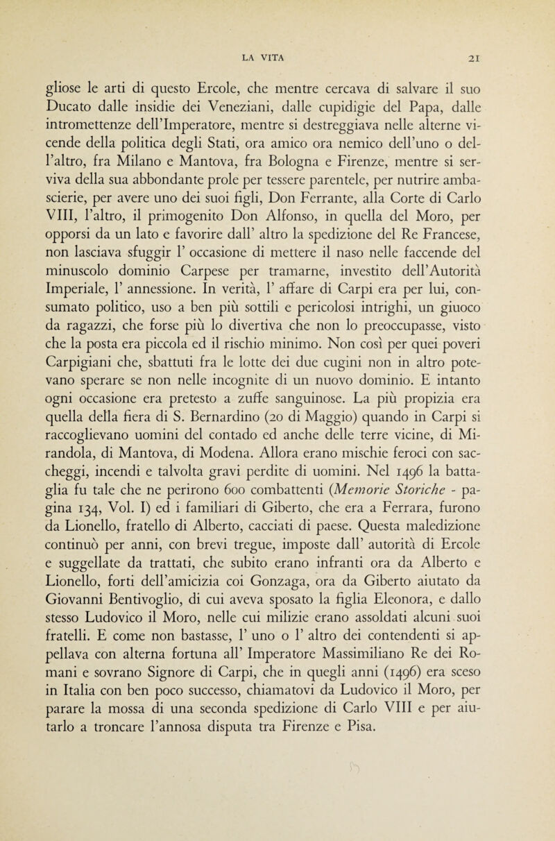 gliose le arti di questo Ercole, che mentre cercava di salvare il suo Ducato dalle insidie dei Veneziani, dalle cupidigie del Papa, dalle intromettenze dell’Imperatore, mentre si destreggiava nelle alterne vi¬ cende della politica degli Stati, ora amico ora nemico dell’uno o del¬ l’altro, fra Milano e Mantova, fra Bologna e Firenze, mentre si ser¬ viva della sua abbondante prole per tessere parentele, per nutrire amba¬ scerie, per avere uno dei suoi figli. Don Ferrante, alla Corte di Carlo Vili, l’altro, il primogenito Don Alfonso, in quella del Moro, per opporsi da un lato e favorire dall’ altro la spedizione del Re Francese, non lasciava sfuggir 1’ occasione di mettere il naso nelle faccende del minuscolo dominio Carpese per tramarne, investito dell’Autorità Imperiale, 1’ annessione. In verità, 1’ affare di Carpi era per lui, con¬ sumato politico, uso a ben più sottili e pericolosi intrighi, un giuoco da ragazzi, che forse più lo divertiva che non lo preoccupasse, visto che la posta era piccola ed il rischio minimo. Non così per quei poveri Carpigiani che, sbattuti fra le lotte dei due cugini non in altro pote¬ vano sperare se non nelle incognite di un nuovo dominio. E intanto ogni occasione era pretesto a zuffe sanguinose. La più propizia era quella della fiera di S. Bernardino (20 di Maggio) quando in Carpi si raccoglievano uomini del contado ed anche delle terre vicine, di Mi¬ randola, di Mantova, di Modena. Allora erano mischie feroci con sac¬ cheggi, incendi e talvolta gravi perdite di uomini. Nel 1496 la batta¬ glia fu tale che ne perirono 600 combattenti {Memorie Storiche - pa¬ gina 134, Voi. I) ed i familiari di Giberto, che era a Ferrara, furono da Lionello, fratello di Alberto, cacciati di paese. Questa maledizione continuò per anni, con brevi tregue, imposte dall’ autorità di Ercole e suggellate da trattati, che subito erano infranti ora da Alberto e Lionello, forti dell’amicizia coi Gonzaga, ora da Giberto aiutato da Giovanni Bentivoglio, di cui aveva sposato la figlia Eleonora, e dallo stesso Ludovico il Moro, nelle cui milizie erano assoldati alcuni suoi fratelli. E come non bastasse, 1’ uno o 1’ altro dei contendenti si ap¬ pellava con alterna fortuna all’ Imperatore Massimiliano Re dei Ro¬ mani e sovrano Signore di Carpi, che in quegli anni (1496) era sceso in Italia con ben poco successo, chiamatovi da Ludovico il Moro, per parare la mossa di una seconda spedizione di Carlo Vili e per aiu¬ tarlo a troncare l’annosa disputa tra Firenze e Pisa.